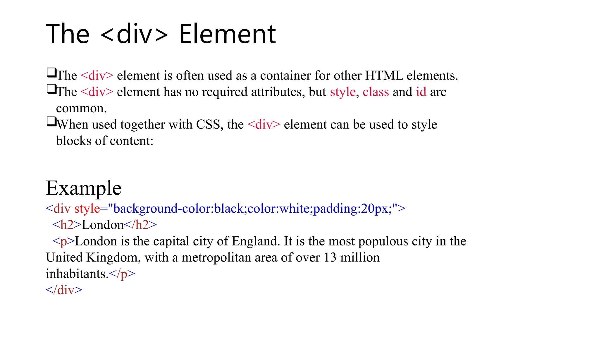The <div> Element
The <div> element is often used as a container for other HTML elements.
The <div> element has no required attributes, but style, class and id are
common.
When used together with CSS, the <div> element can be used to style
blocks of content:
Example
<div style="background-color:black;color:white;padding:20px;">
<h2>London</h2>
<p>London is the capital city of England. It is the most populous city in the
United Kingdom, with a metropolitan area of over 13 million
inhabitants.</p>
</div>
 