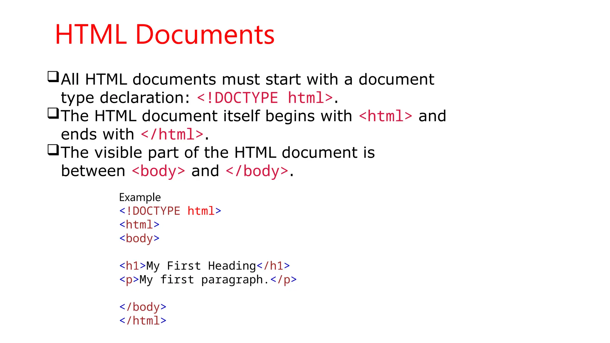 HTML Documents
All HTML documents must start with a document
type declaration: <!DOCTYPE html>.
The HTML document itself begins with <html> and
ends with </html>.
The visible part of the HTML document is
between <body> and </body>.
Example
<!DOCTYPE html>
<html>
<body>
<h1>My First Heading</h1>
<p>My first paragraph.</p>
</body>
</html>
 