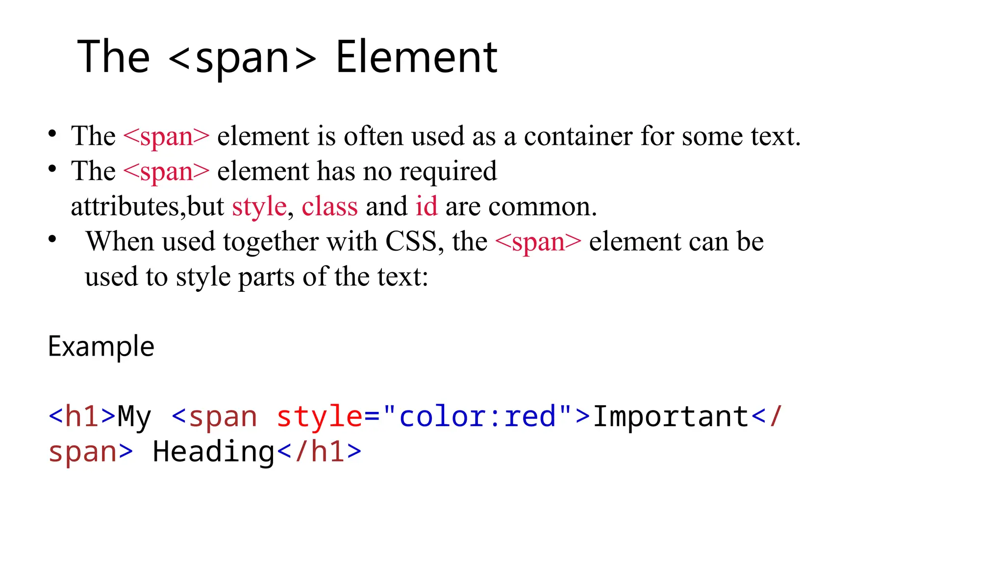 The <span> Element
• The <span> element is often used as a container for some text.
• The <span> element has no required
attributes,but style, class and id are common.
• When used together with CSS, the <span> element can be
used to style parts of the text:
Example
<h1>My <span style="color:red">Important</
span> Heading</h1>
 