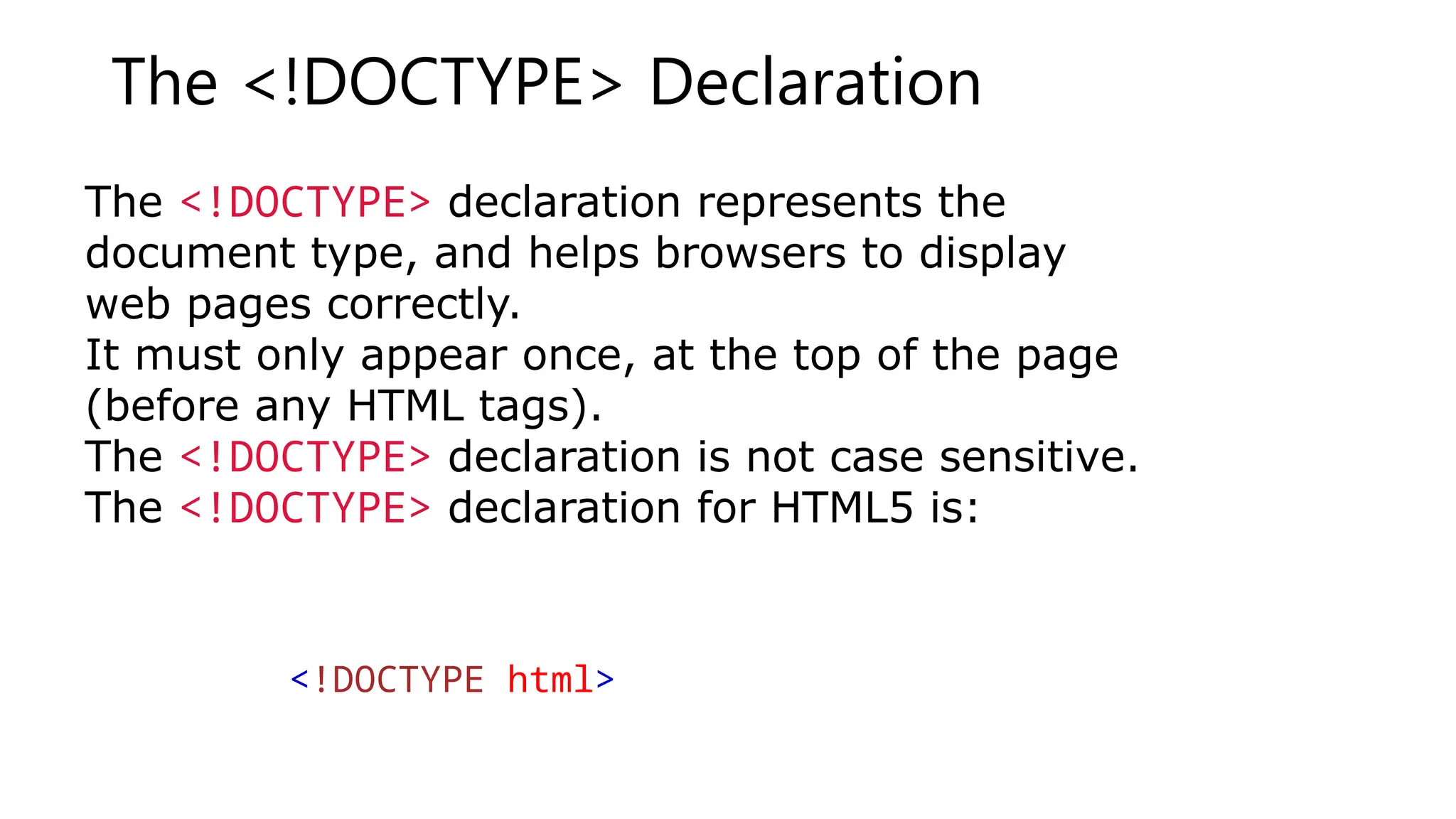 The <!DOCTYPE> Declaration
The <!DOCTYPE> declaration represents the
document type, and helps browsers to display
web pages correctly.
It must only appear once, at the top of the page
(before any HTML tags).
The <!DOCTYPE> declaration is not case sensitive.
The <!DOCTYPE> declaration for HTML5 is:
<!DOCTYPE html>
 