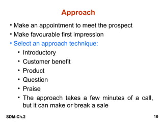 SDM-Ch.2 10
Approach
• Make an appointment to meet the prospect
• Make favourable first impression
• Select an approach technique:
• Introductory
• Customer benefit
• Product
• Question
• Praise
• The approach takes a few minutes of a call,
but it can make or break a sale
 