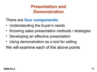 SDM-Ch.2 11
Presentation and
Demonstration
There are four components:
• Understanding the buyer’s needs
• Knowing sales presentation methods / strategies
• Developing an effective presentation
• Using demonstration as a tool for selling
We will examine each of the above points
 