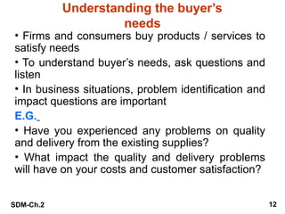 SDM-Ch.2 12
Understanding the buyer’s
needs
• Firms and consumers buy products / services to
satisfy needs
• To understand buyer’s needs, ask questions and
listen
• In business situations, problem identification and
impact questions are important
E.G.
• Have you experienced any problems on quality
and delivery from the existing supplies?
• What impact the quality and delivery problems
will have on your costs and customer satisfaction?
 