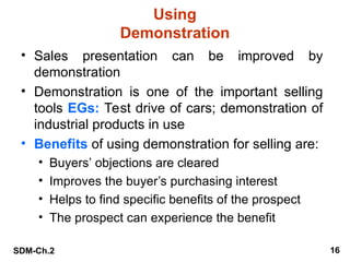 SDM-Ch.2 16
Using
Demonstration
• Sales presentation can be improved by
demonstration
• Demonstration is one of the important selling
tools EGs: Test drive of cars; demonstration of
industrial products in use
• Benefits of using demonstration for selling are:
• Buyers’ objections are cleared
• Improves the buyer’s purchasing interest
• Helps to find specific benefits of the prospect
• The prospect can experience the benefit
 