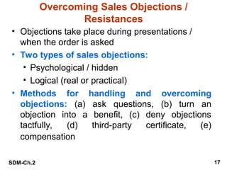 SDM-Ch.2 17
Overcoming Sales Objections /
Resistances
• Objections take place during presentations /
when the order is asked
• Two types of sales objections:
• Psychological / hidden
• Logical (real or practical)
• Methods for handling and overcoming
objections: (a) ask questions, (b) turn an
objection into a benefit, (c) deny objections
tactfully, (d) third-party certificate, (e)
compensation
 