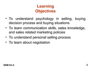 SDM-Ch.2 2
Learning
Objectives
• To understand psychology in selling, buying
decision process and buying situations
• To learn communication skills, sales knowledge,
and sales related marketing policies
• To understand personal selling process
• To learn about negotiation
 