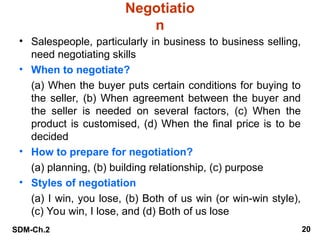 SDM-Ch.2 20
Negotiatio
n
• Salespeople, particularly in business to business selling,
need negotiating skills
• When to negotiate?
(a) When the buyer puts certain conditions for buying to
the seller, (b) When agreement between the buyer and
the seller is needed on several factors, (c) When the
product is customised, (d) When the final price is to be
decided
• How to prepare for negotiation?
(a) planning, (b) building relationship, (c) purpose
• Styles of negotiation
(a) I win, you lose, (b) Both of us win (or win-win style),
(c) You win, I lose, and (d) Both of us lose
 