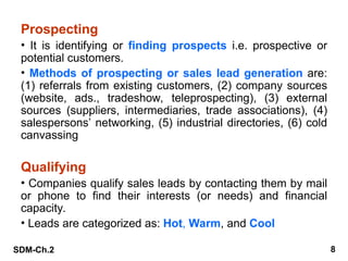 SDM-Ch.2 8
Prospecting
• It is identifying or finding prospects i.e. prospective or
potential customers.
• Methods of prospecting or sales lead generation are:
(1) referrals from existing customers, (2) company sources
(website, ads., tradeshow, teleprospecting), (3) external
sources (suppliers, intermediaries, trade associations), (4)
salespersons’ networking, (5) industrial directories, (6) cold
canvassing
Qualifying
• Companies qualify sales leads by contacting them by mail
or phone to find their interests (or needs) and financial
capacity.
• Leads are categorized as: Hot, Warm, and Cool
 