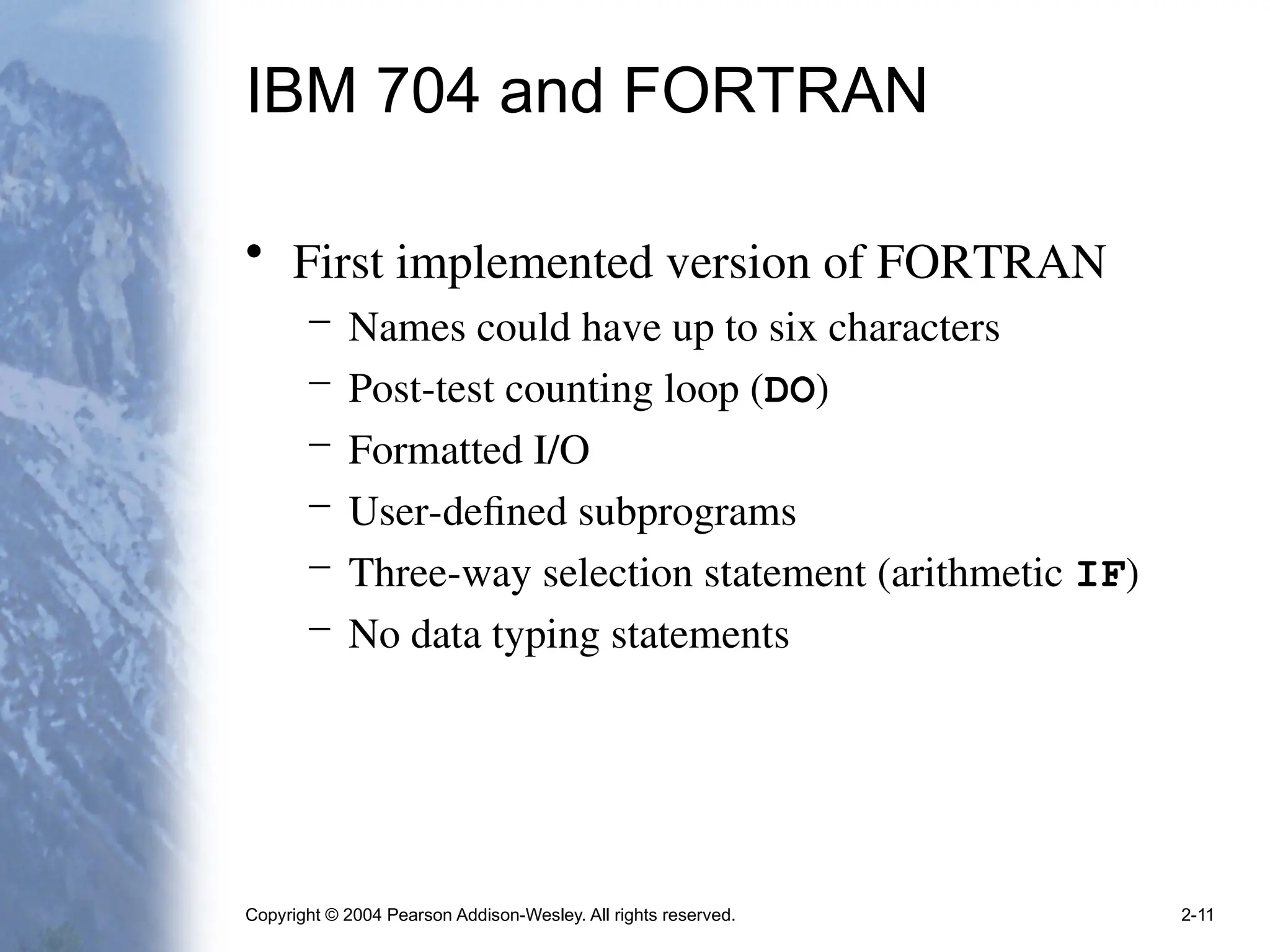Copyright © 2004 Pearson Addison-Wesley. All rights reserved. 2-11
IBM 704 and FORTRAN
• First implemented version of FORTRAN
– Names could have up to six characters
– Post-test counting loop (DO)
– Formatted I/O
– User-defined subprograms
– Three-way selection statement (arithmetic IF)
– No data typing statements
 