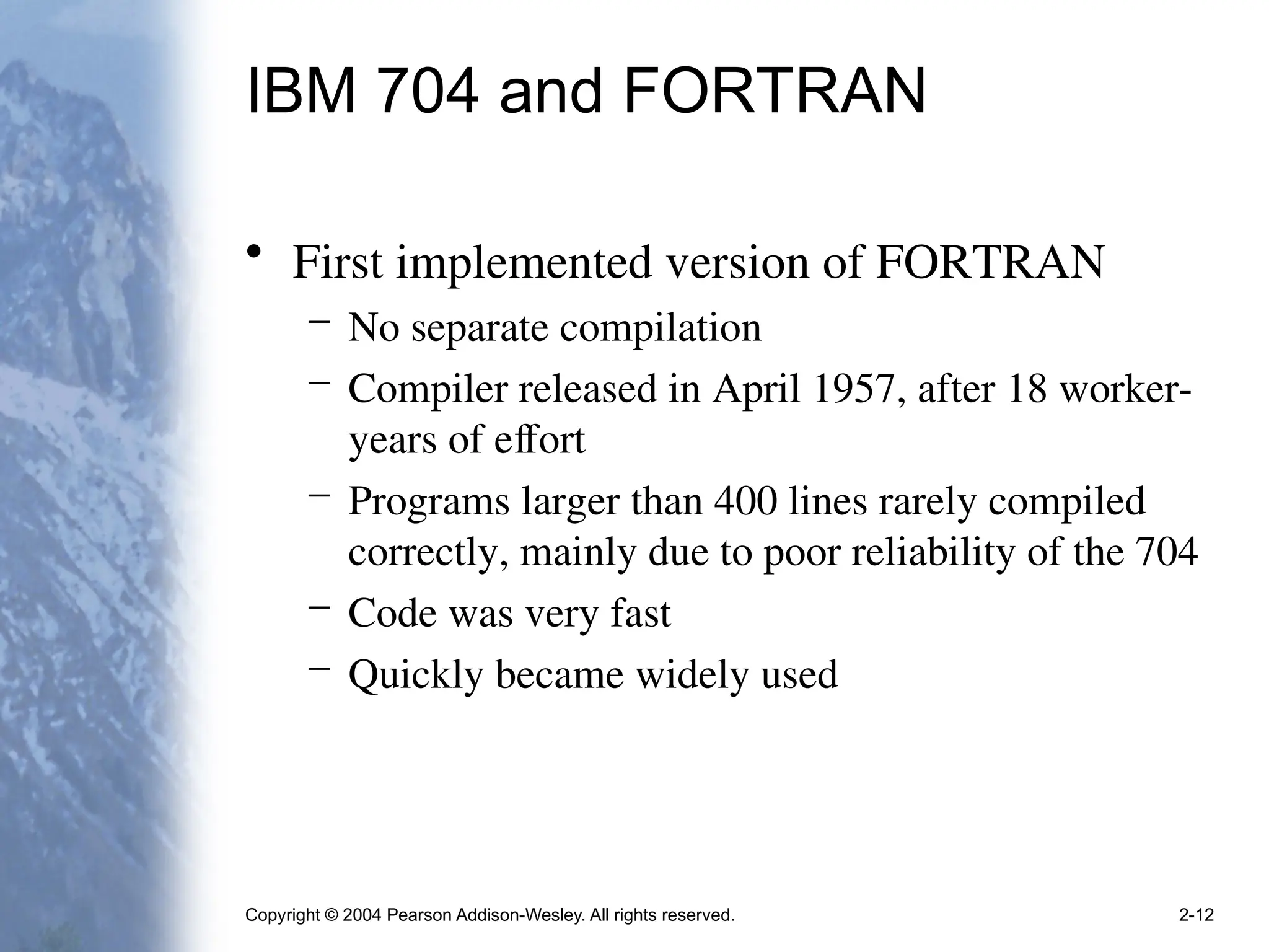 Copyright © 2004 Pearson Addison-Wesley. All rights reserved. 2-12
IBM 704 and FORTRAN
• First implemented version of FORTRAN
– No separate compilation
– Compiler released in April 1957, after 18 worker-
years of effort
– Programs larger than 400 lines rarely compiled
correctly, mainly due to poor reliability of the 704
– Code was very fast
– Quickly became widely used
 