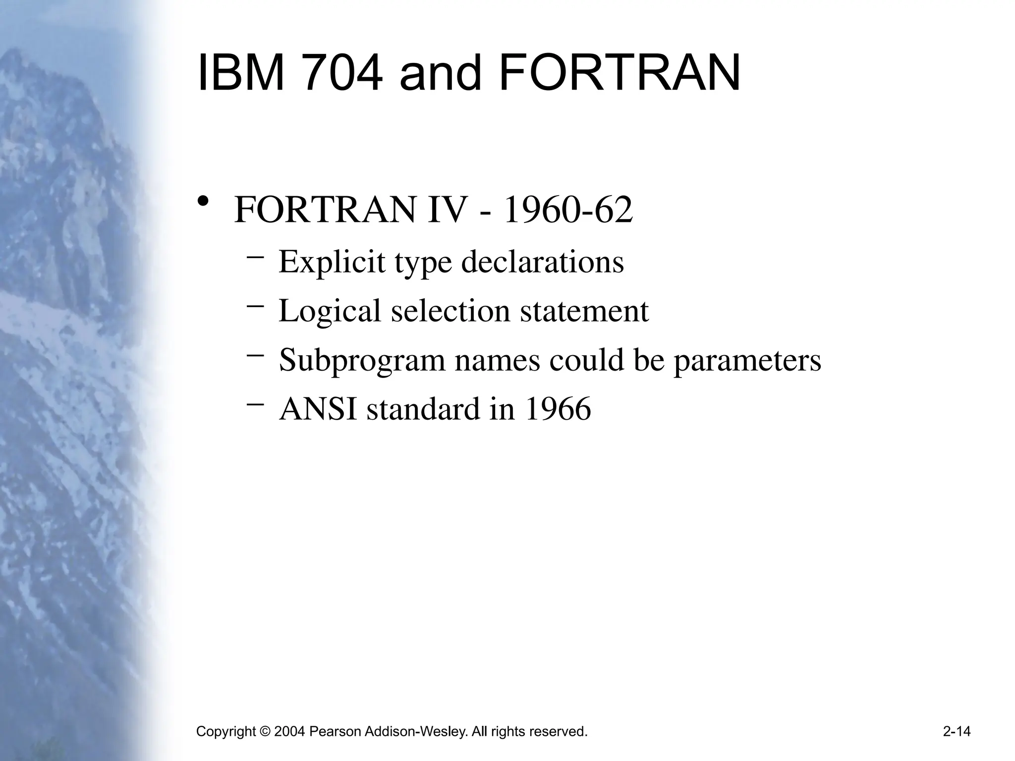 Copyright © 2004 Pearson Addison-Wesley. All rights reserved. 2-14
IBM 704 and FORTRAN
• FORTRAN IV - 1960-62
– Explicit type declarations
– Logical selection statement
– Subprogram names could be parameters
– ANSI standard in 1966
 