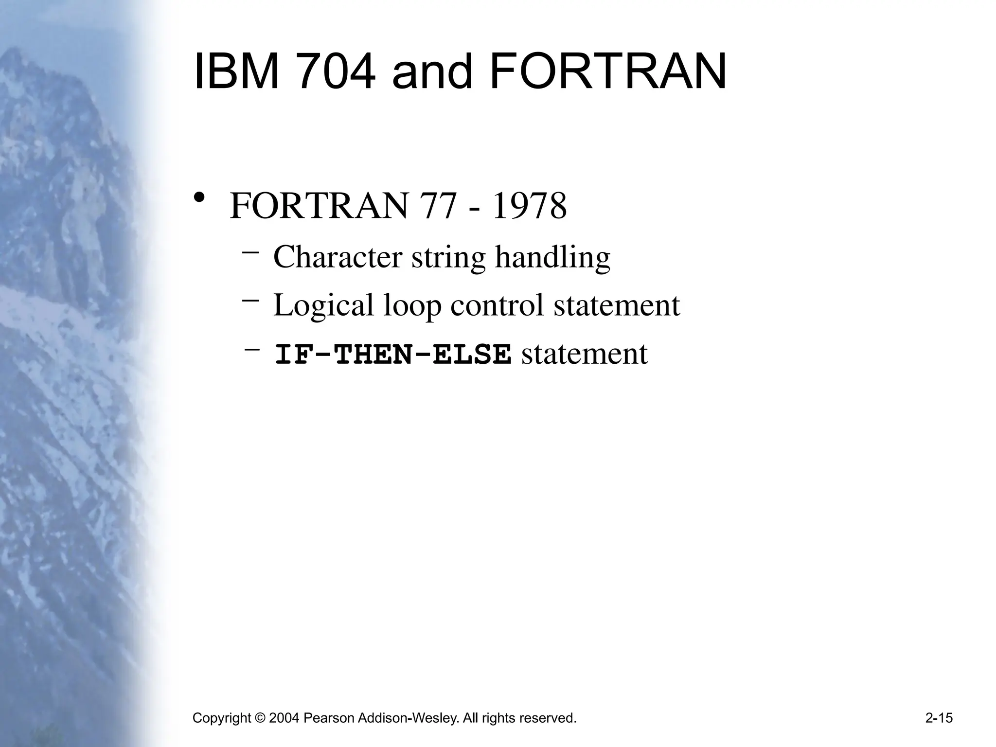 Copyright © 2004 Pearson Addison-Wesley. All rights reserved. 2-15
IBM 704 and FORTRAN
• FORTRAN 77 - 1978
– Character string handling
– Logical loop control statement
– IF-THEN-ELSE statement
 