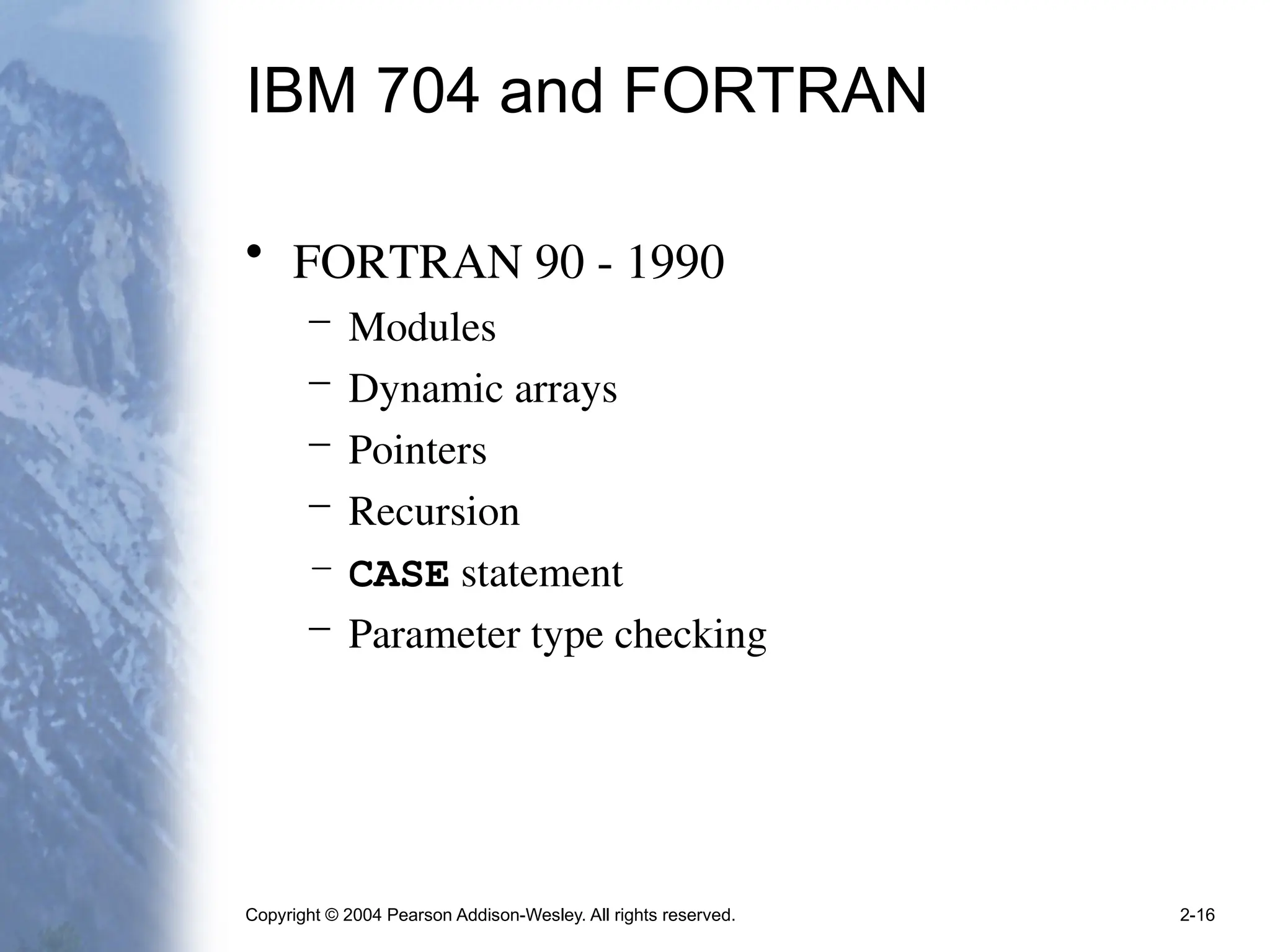 Copyright © 2004 Pearson Addison-Wesley. All rights reserved. 2-16
IBM 704 and FORTRAN
• FORTRAN 90 - 1990
– Modules
– Dynamic arrays
– Pointers
– Recursion
– CASE statement
– Parameter type checking
 