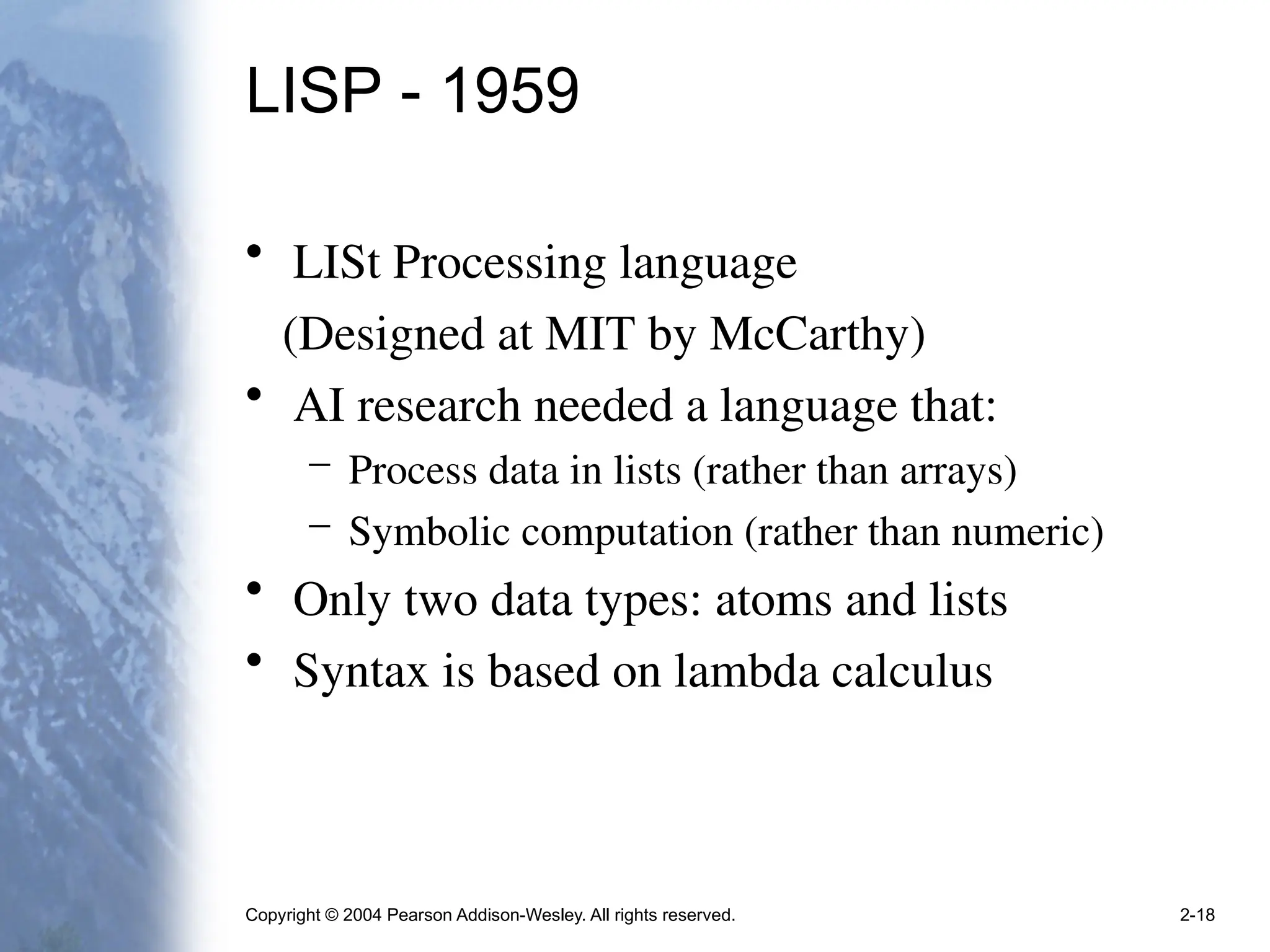 Copyright © 2004 Pearson Addison-Wesley. All rights reserved. 2-18
LISP - 1959
• LISt Processing language
(Designed at MIT by McCarthy)
• AI research needed a language that:
– Process data in lists (rather than arrays)
– Symbolic computation (rather than numeric)
• Only two data types: atoms and lists
• Syntax is based on lambda calculus
 