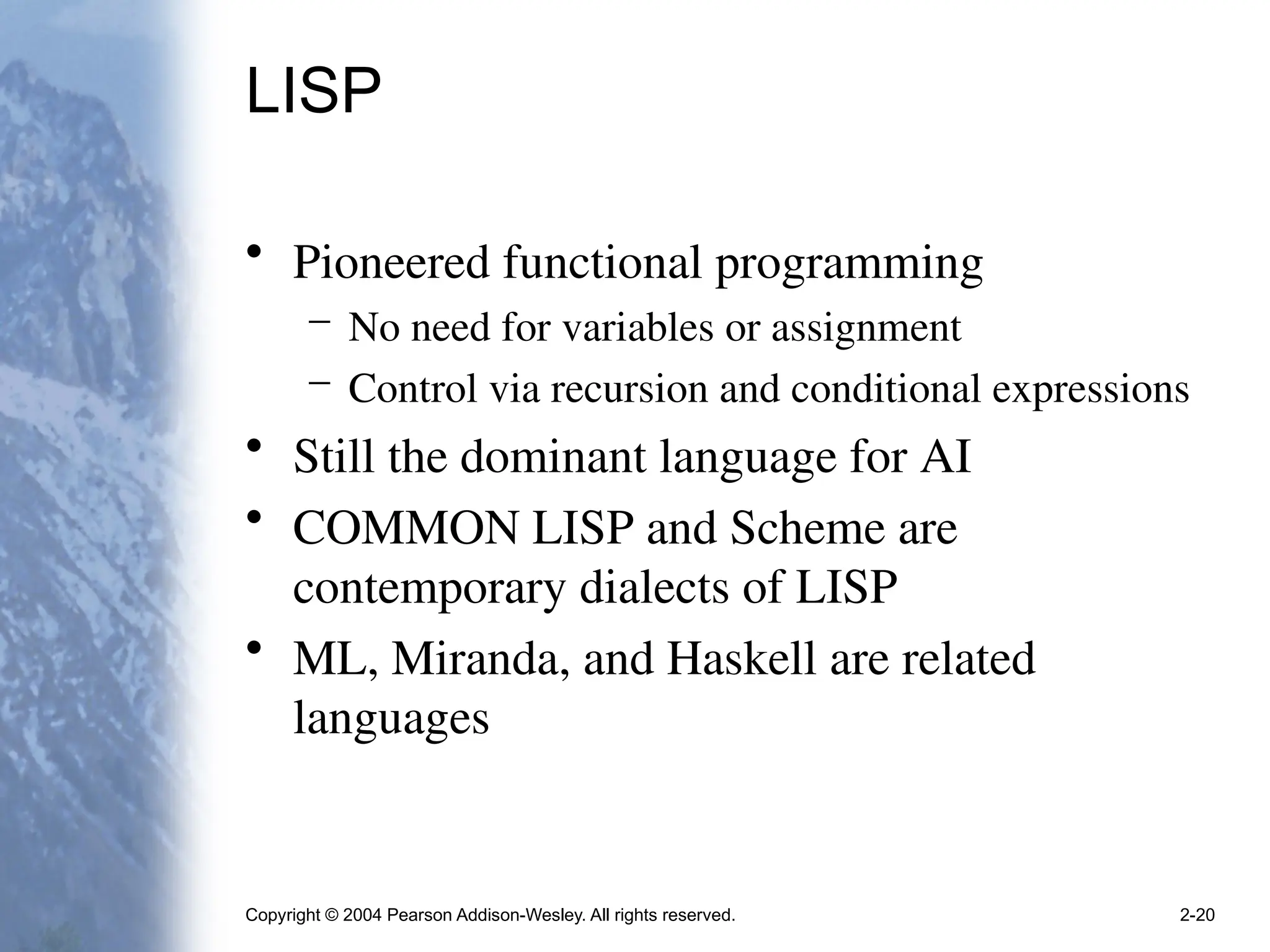 Copyright © 2004 Pearson Addison-Wesley. All rights reserved. 2-20
LISP
• Pioneered functional programming
– No need for variables or assignment
– Control via recursion and conditional expressions
• Still the dominant language for AI
• COMMON LISP and Scheme are
contemporary dialects of LISP
• ML, Miranda, and Haskell are related
languages
 