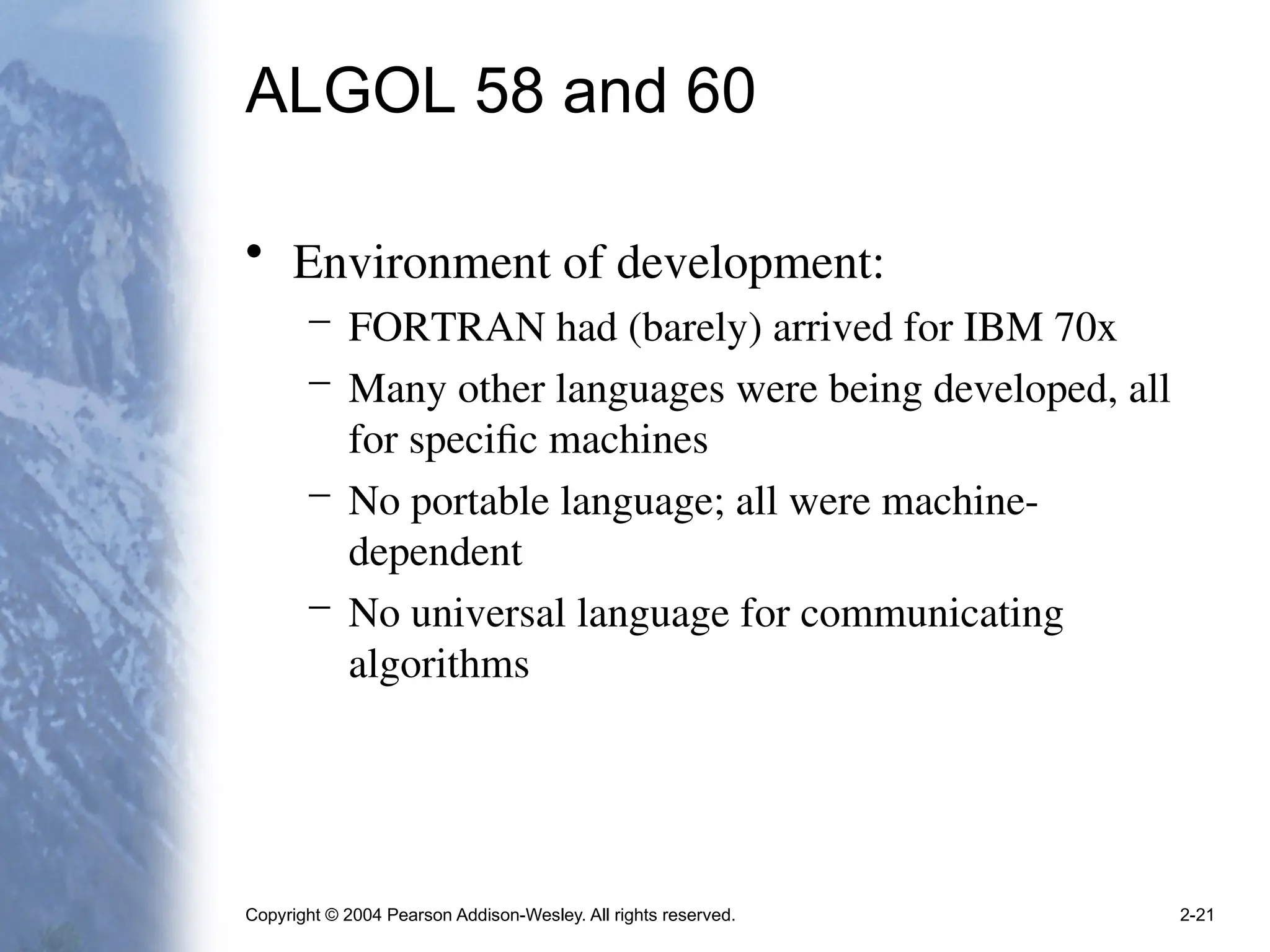 Copyright © 2004 Pearson Addison-Wesley. All rights reserved. 2-21
ALGOL 58 and 60
• Environment of development:
– FORTRAN had (barely) arrived for IBM 70x
– Many other languages were being developed, all
for specific machines
– No portable language; all were machine-
dependent
– No universal language for communicating
algorithms
 