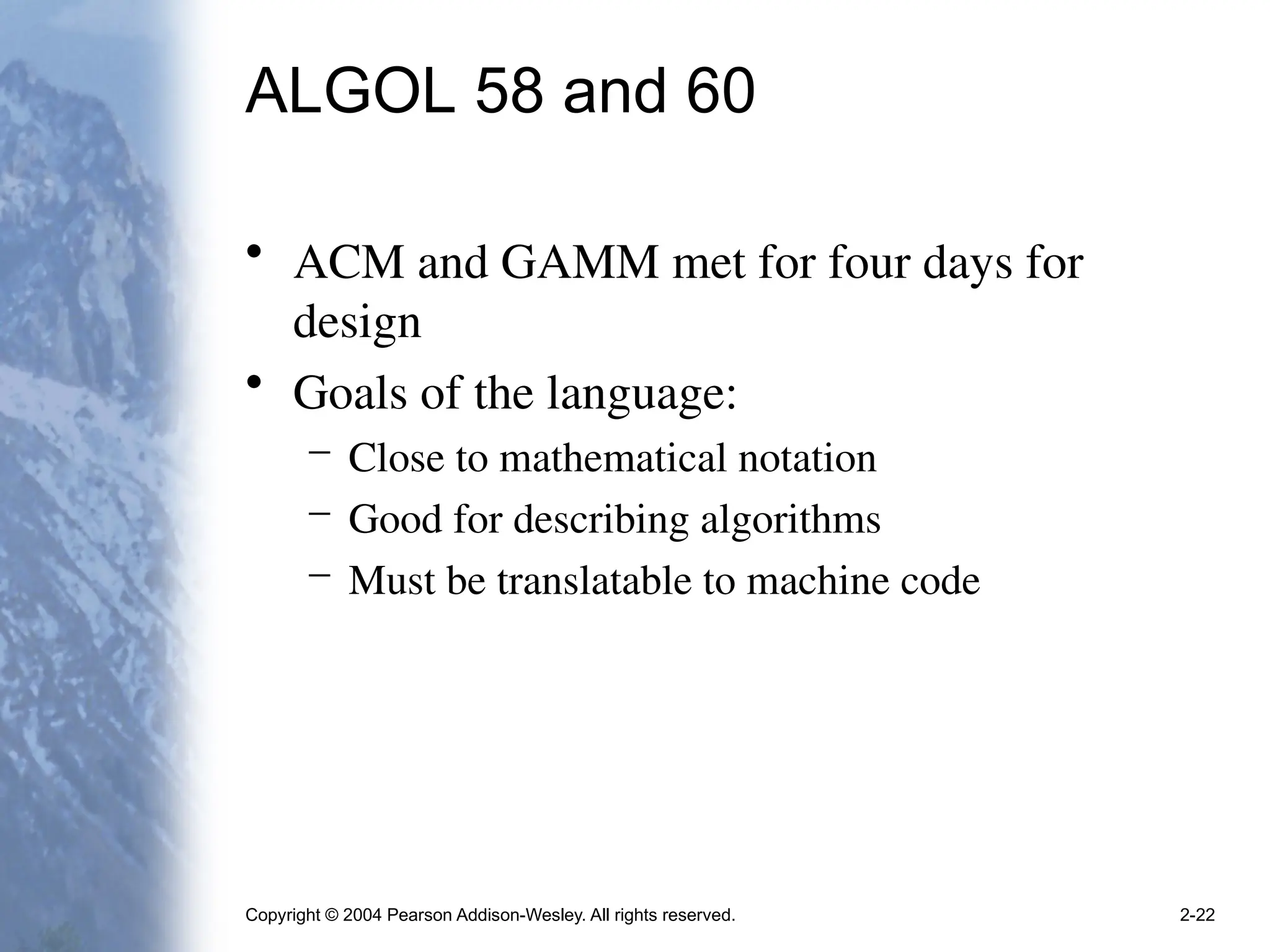Copyright © 2004 Pearson Addison-Wesley. All rights reserved. 2-22
ALGOL 58 and 60
• ACM and GAMM met for four days for
design
• Goals of the language:
– Close to mathematical notation
– Good for describing algorithms
– Must be translatable to machine code
 