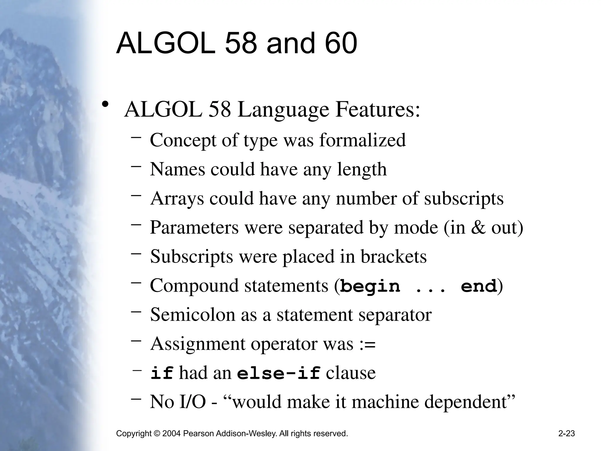 Copyright © 2004 Pearson Addison-Wesley. All rights reserved. 2-23
ALGOL 58 and 60
• ALGOL 58 Language Features:
– Concept of type was formalized
– Names could have any length
– Arrays could have any number of subscripts
– Parameters were separated by mode (in & out)
– Subscripts were placed in brackets
– Compound statements (begin ... end)
– Semicolon as a statement separator
– Assignment operator was :=
– if had an else-if clause
– No I/O - “would make it machine dependent”
 