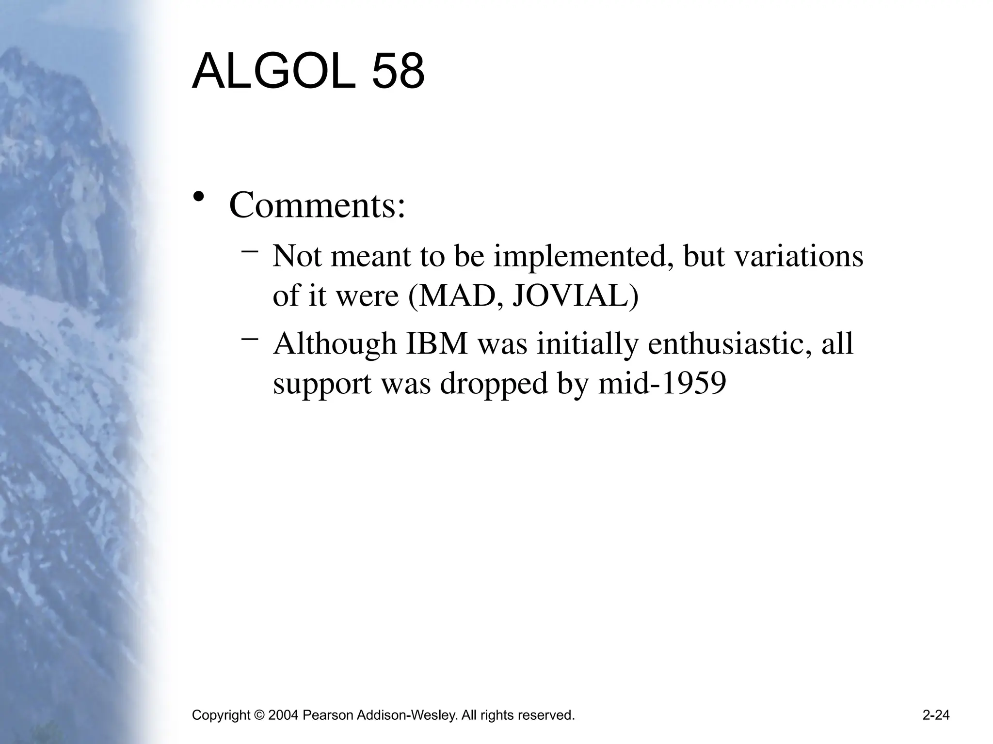 Copyright © 2004 Pearson Addison-Wesley. All rights reserved. 2-24
ALGOL 58
• Comments:
– Not meant to be implemented, but variations
of it were (MAD, JOVIAL)
– Although IBM was initially enthusiastic, all
support was dropped by mid-1959
 