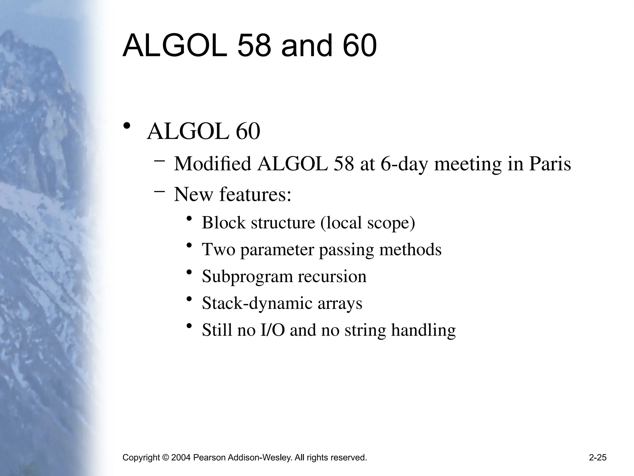 Copyright © 2004 Pearson Addison-Wesley. All rights reserved. 2-25
ALGOL 58 and 60
• ALGOL 60
– Modified ALGOL 58 at 6-day meeting in Paris
– New features:
• Block structure (local scope)
• Two parameter passing methods
• Subprogram recursion
• Stack-dynamic arrays
• Still no I/O and no string handling
 