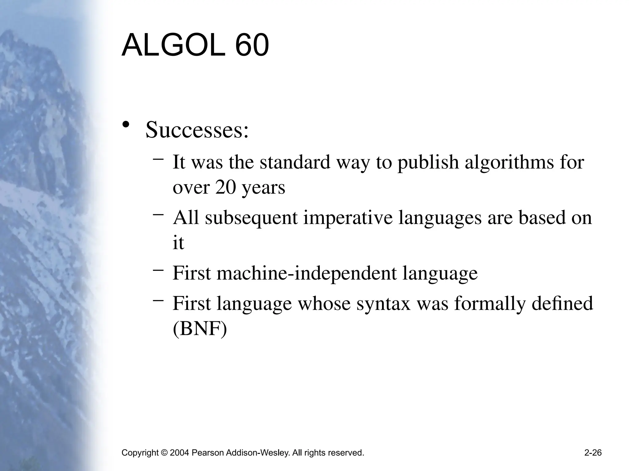 Copyright © 2004 Pearson Addison-Wesley. All rights reserved. 2-26
ALGOL 60
• Successes:
– It was the standard way to publish algorithms for
over 20 years
– All subsequent imperative languages are based on
it
– First machine-independent language
– First language whose syntax was formally defined
(BNF)
 