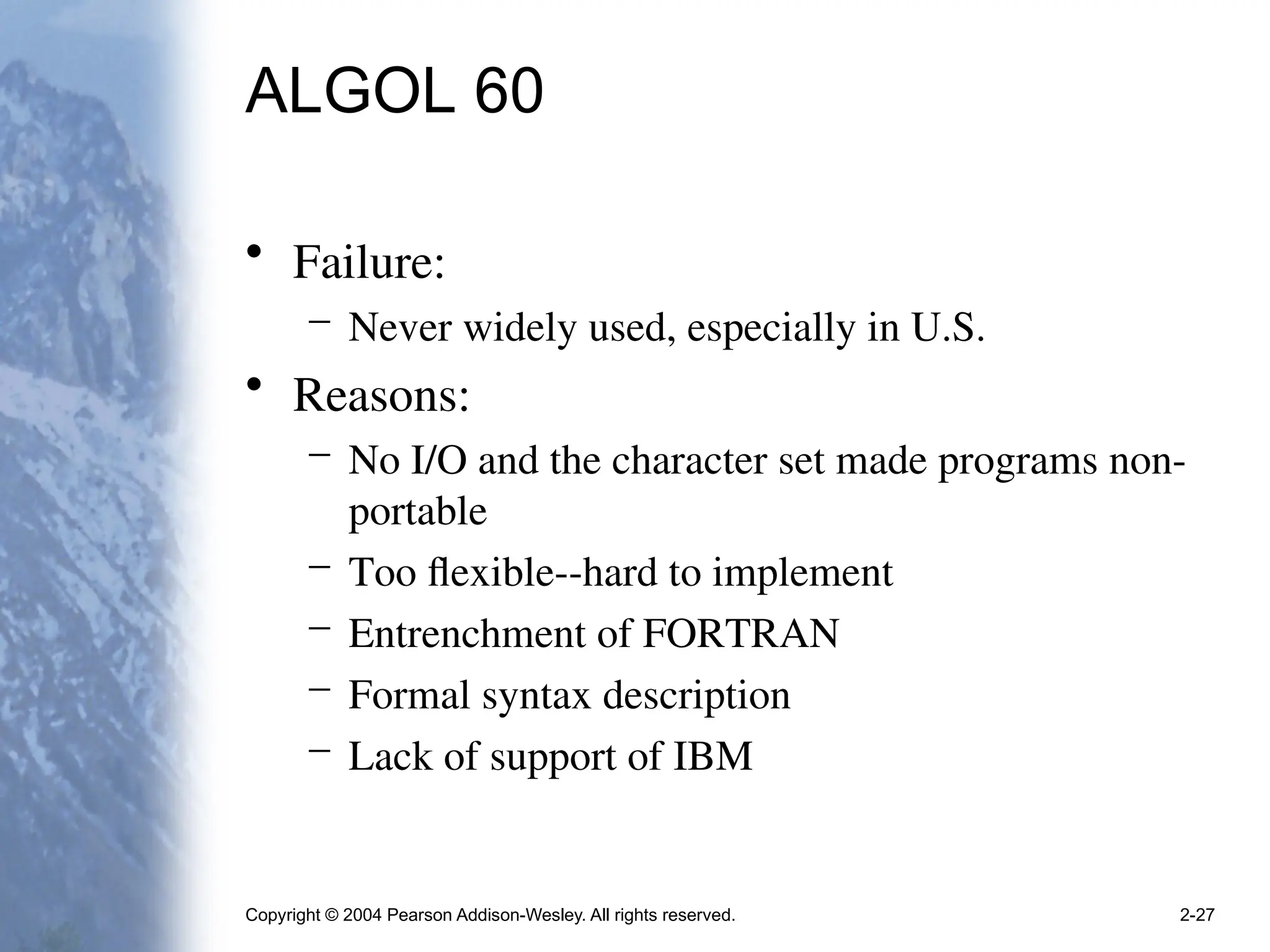 Copyright © 2004 Pearson Addison-Wesley. All rights reserved. 2-27
ALGOL 60
• Failure:
– Never widely used, especially in U.S.
• Reasons:
– No I/O and the character set made programs non-
portable
– Too flexible--hard to implement
– Entrenchment of FORTRAN
– Formal syntax description
– Lack of support of IBM
 