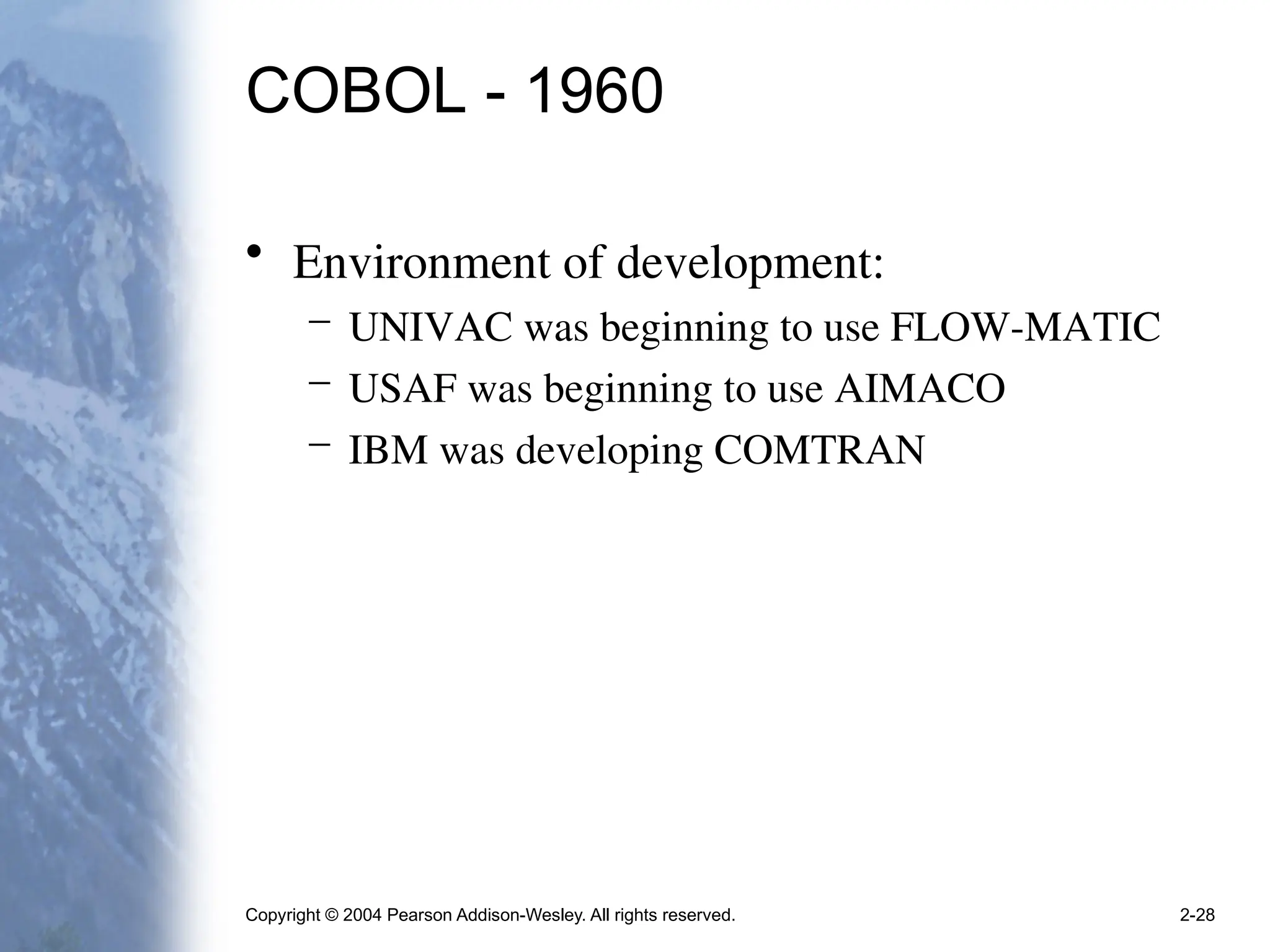 Copyright © 2004 Pearson Addison-Wesley. All rights reserved. 2-28
COBOL - 1960
• Environment of development:
– UNIVAC was beginning to use FLOW-MATIC
– USAF was beginning to use AIMACO
– IBM was developing COMTRAN
 