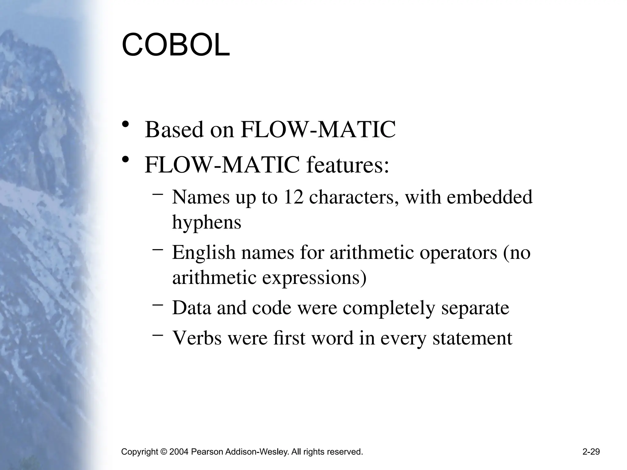 Copyright © 2004 Pearson Addison-Wesley. All rights reserved. 2-29
COBOL
• Based on FLOW-MATIC
• FLOW-MATIC features:
– Names up to 12 characters, with embedded
hyphens
– English names for arithmetic operators (no
arithmetic expressions)
– Data and code were completely separate
– Verbs were first word in every statement
 