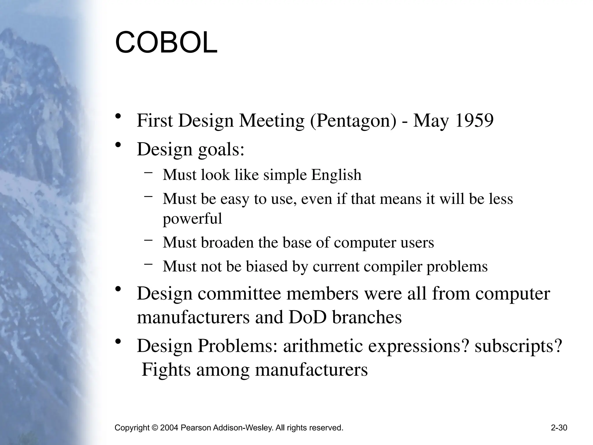 Copyright © 2004 Pearson Addison-Wesley. All rights reserved. 2-30
COBOL
• First Design Meeting (Pentagon) - May 1959
• Design goals:
– Must look like simple English
– Must be easy to use, even if that means it will be less
powerful
– Must broaden the base of computer users
– Must not be biased by current compiler problems
• Design committee members were all from computer
manufacturers and DoD branches
• Design Problems: arithmetic expressions? subscripts?
Fights among manufacturers
 