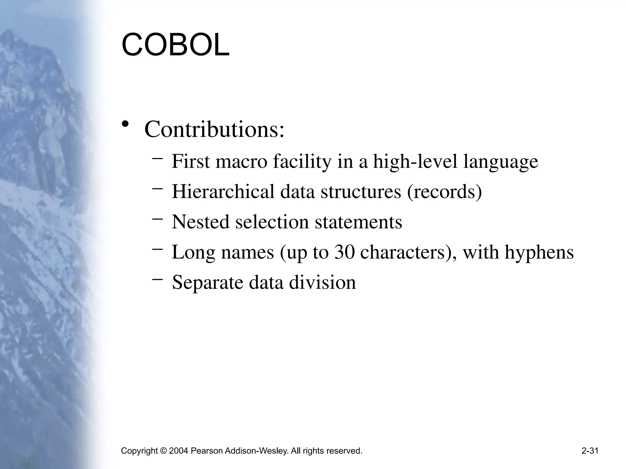 Copyright © 2004 Pearson Addison-Wesley. All rights reserved. 2-31
COBOL
• Contributions:
– First macro facility in a high-level language
– Hierarchical data structures (records)
– Nested selection statements
– Long names (up to 30 characters), with hyphens
– Separate data division
 