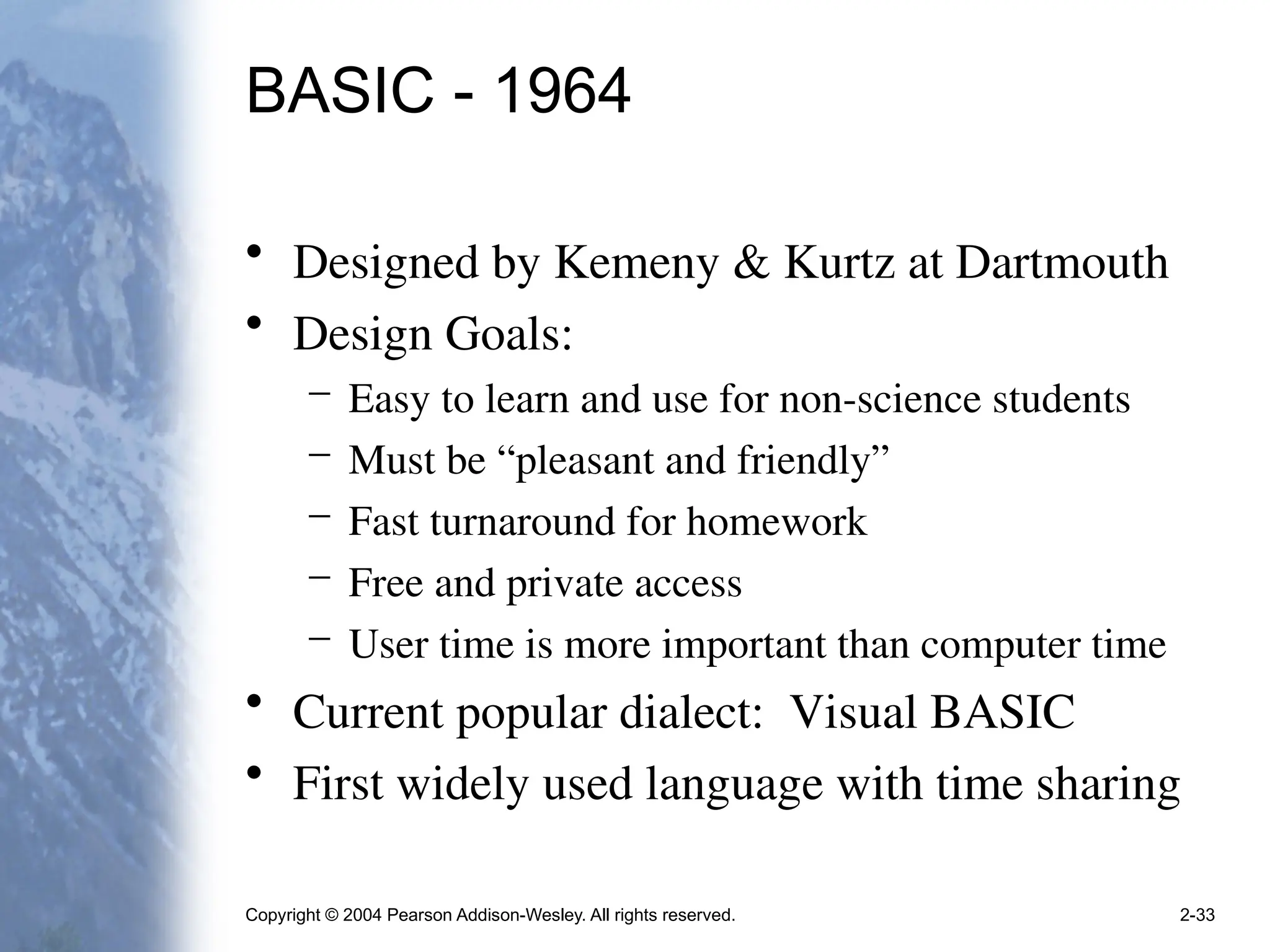 Copyright © 2004 Pearson Addison-Wesley. All rights reserved. 2-33
BASIC - 1964
• Designed by Kemeny & Kurtz at Dartmouth
• Design Goals:
– Easy to learn and use for non-science students
– Must be “pleasant and friendly”
– Fast turnaround for homework
– Free and private access
– User time is more important than computer time
• Current popular dialect: Visual BASIC
• First widely used language with time sharing
 
