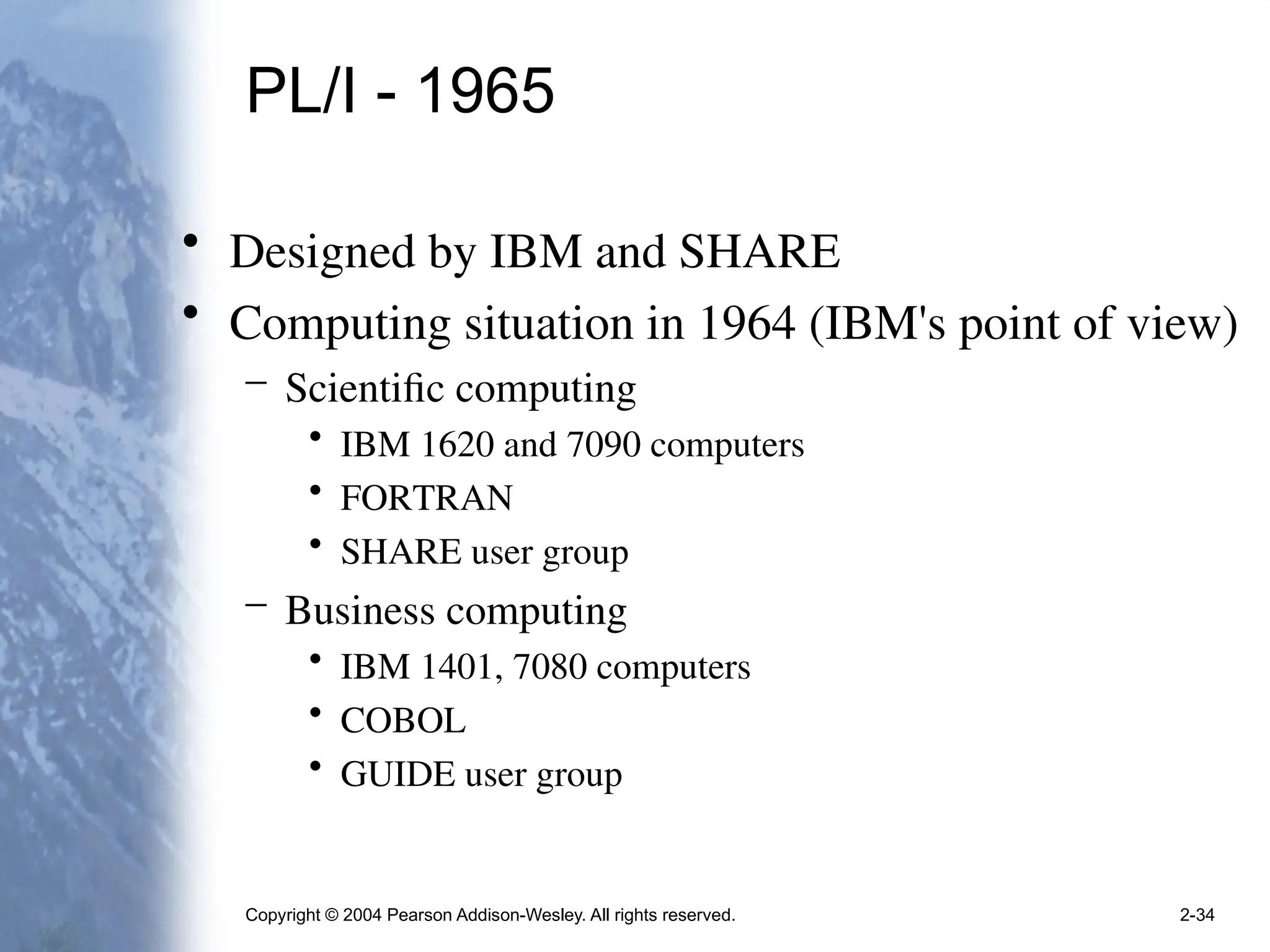 Copyright © 2004 Pearson Addison-Wesley. All rights reserved. 2-34
PL/I - 1965
• Designed by IBM and SHARE
• Computing situation in 1964 (IBM's point of view)
– Scientific computing
• IBM 1620 and 7090 computers
• FORTRAN
• SHARE user group
– Business computing
• IBM 1401, 7080 computers
• COBOL
• GUIDE user group
 