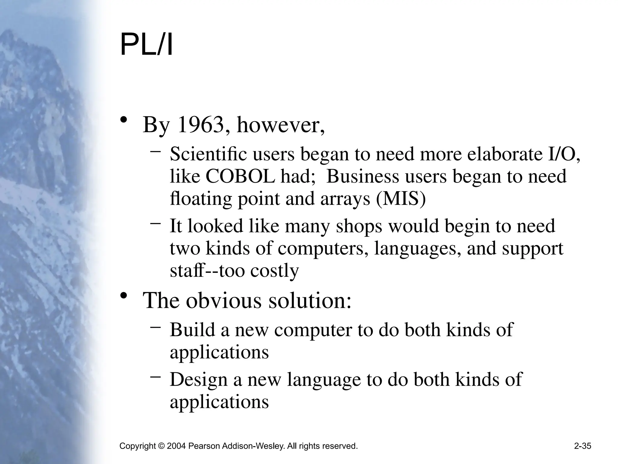 Copyright © 2004 Pearson Addison-Wesley. All rights reserved. 2-35
PL/I
• By 1963, however,
– Scientific users began to need more elaborate I/O,
like COBOL had; Business users began to need
floating point and arrays (MIS)
– It looked like many shops would begin to need
two kinds of computers, languages, and support
staff--too costly
• The obvious solution:
– Build a new computer to do both kinds of
applications
– Design a new language to do both kinds of
applications
 