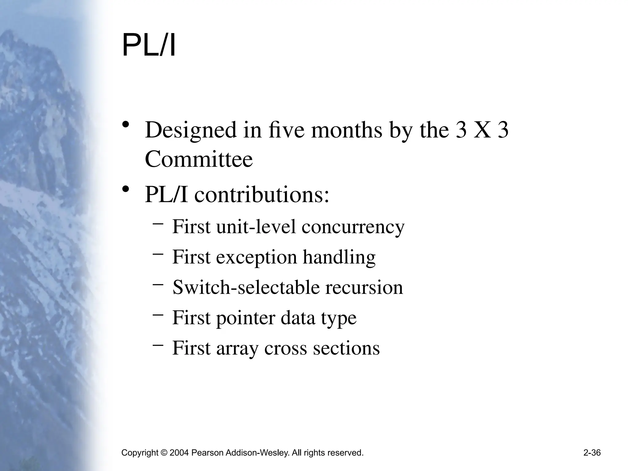 Copyright © 2004 Pearson Addison-Wesley. All rights reserved. 2-36
PL/I
• Designed in five months by the 3 X 3
Committee
• PL/I contributions:
– First unit-level concurrency
– First exception handling
– Switch-selectable recursion
– First pointer data type
– First array cross sections
 
