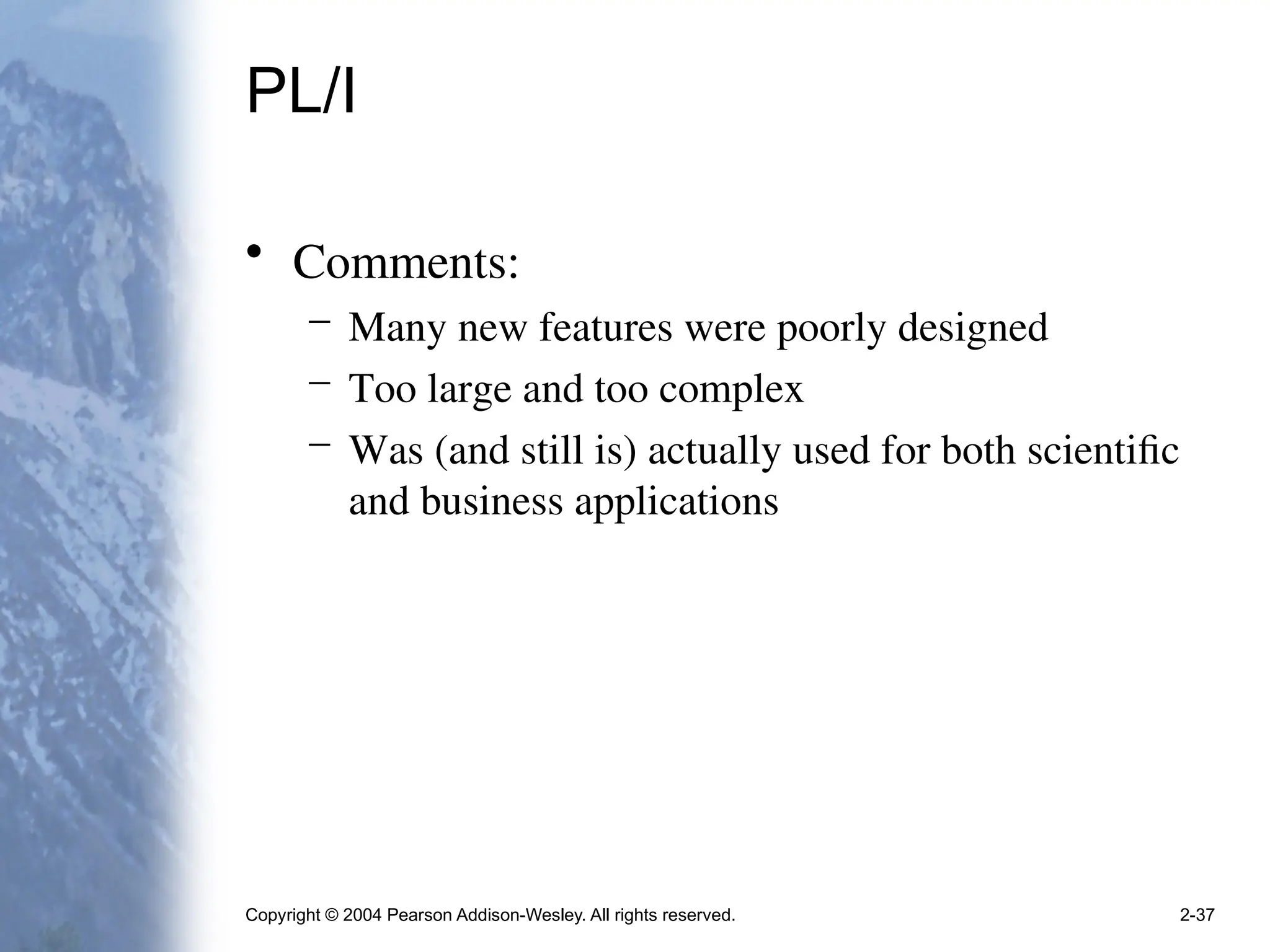 Copyright © 2004 Pearson Addison-Wesley. All rights reserved. 2-37
PL/I
• Comments:
– Many new features were poorly designed
– Too large and too complex
– Was (and still is) actually used for both scientific
and business applications
 