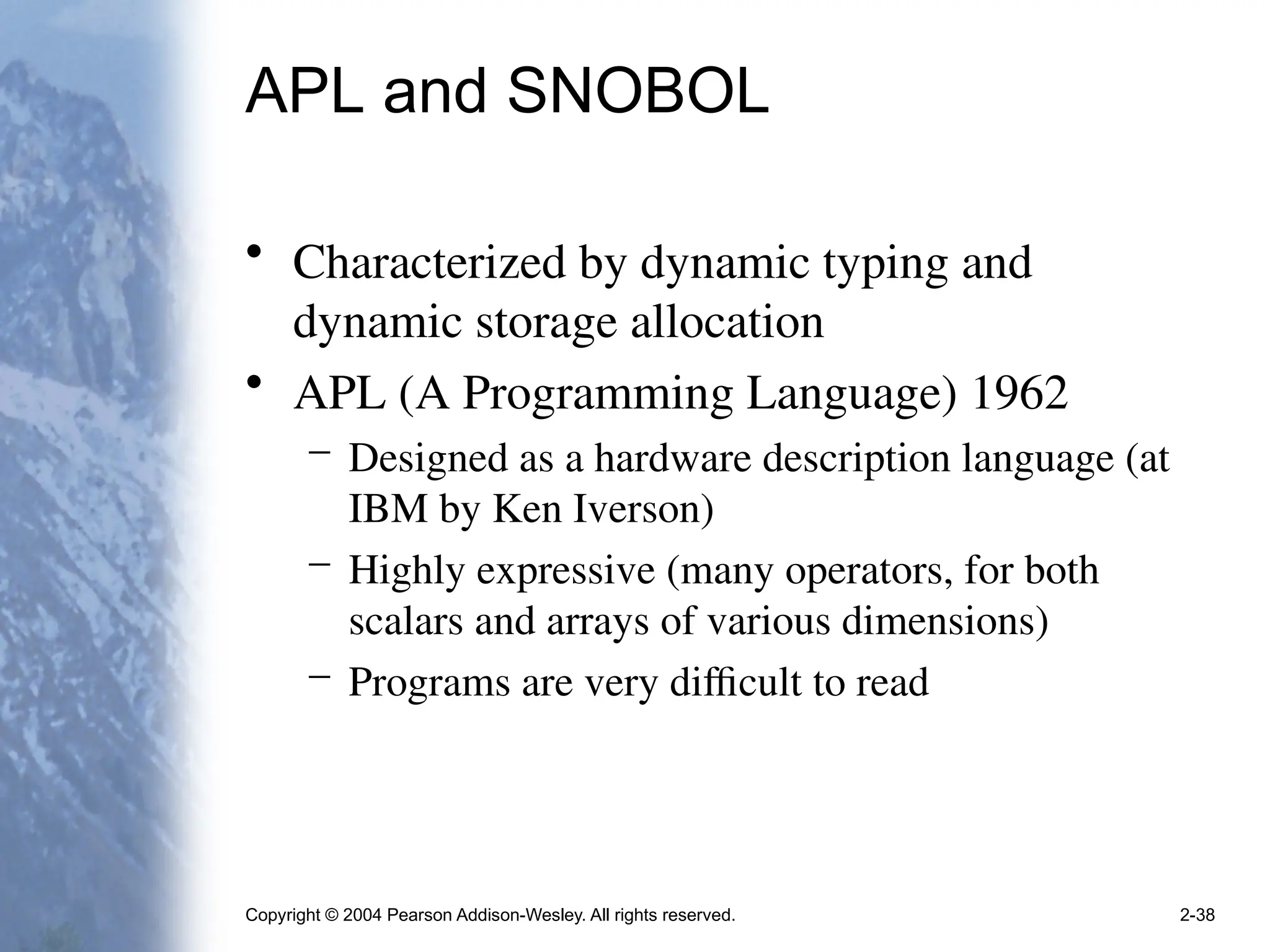 Copyright © 2004 Pearson Addison-Wesley. All rights reserved. 2-38
APL and SNOBOL
• Characterized by dynamic typing and
dynamic storage allocation
• APL (A Programming Language) 1962
– Designed as a hardware description language (at
IBM by Ken Iverson)
– Highly expressive (many operators, for both
scalars and arrays of various dimensions)
– Programs are very difficult to read
 