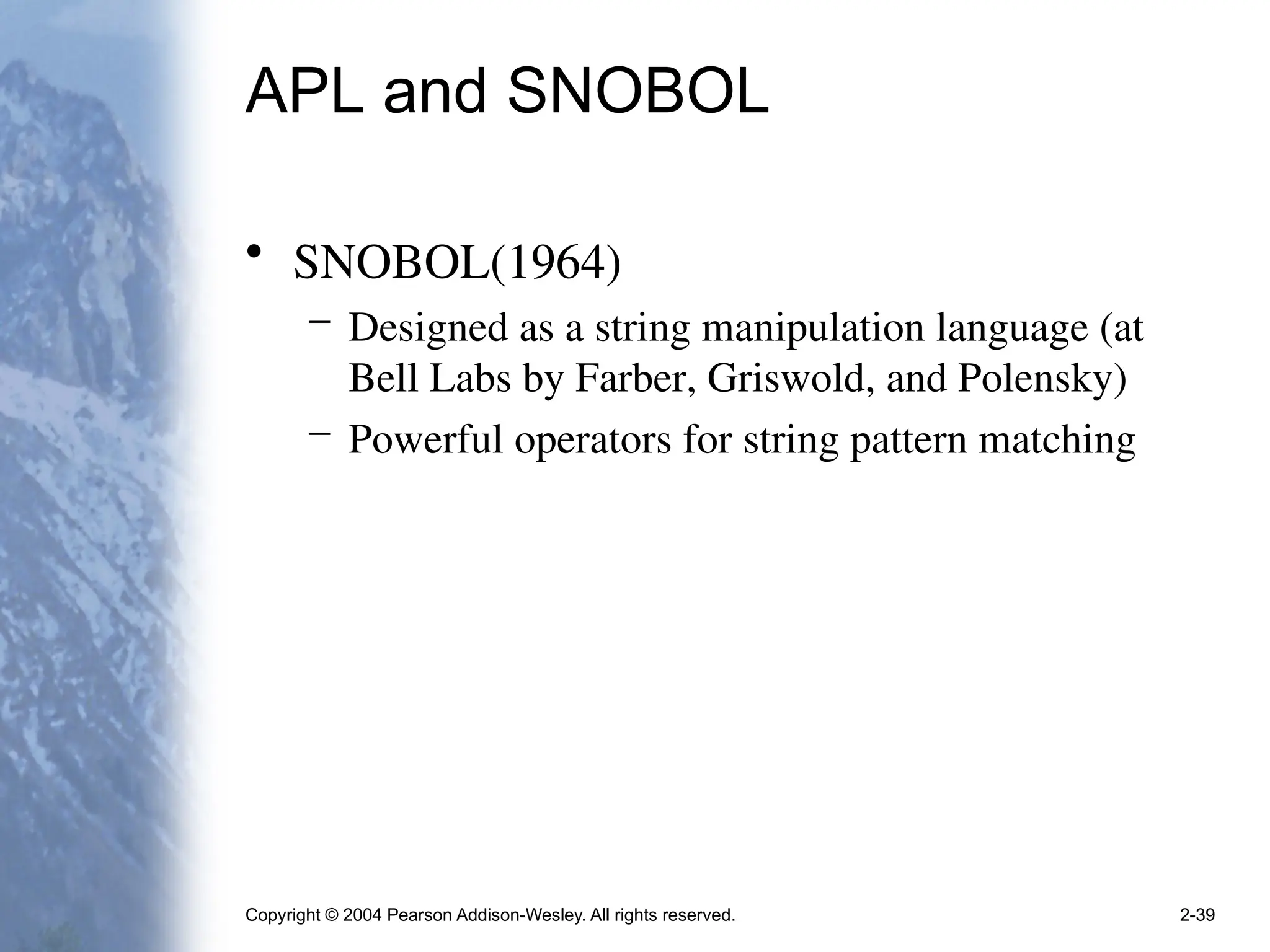 Copyright © 2004 Pearson Addison-Wesley. All rights reserved. 2-39
APL and SNOBOL
• SNOBOL(1964)
– Designed as a string manipulation language (at
Bell Labs by Farber, Griswold, and Polensky)
– Powerful operators for string pattern matching
 