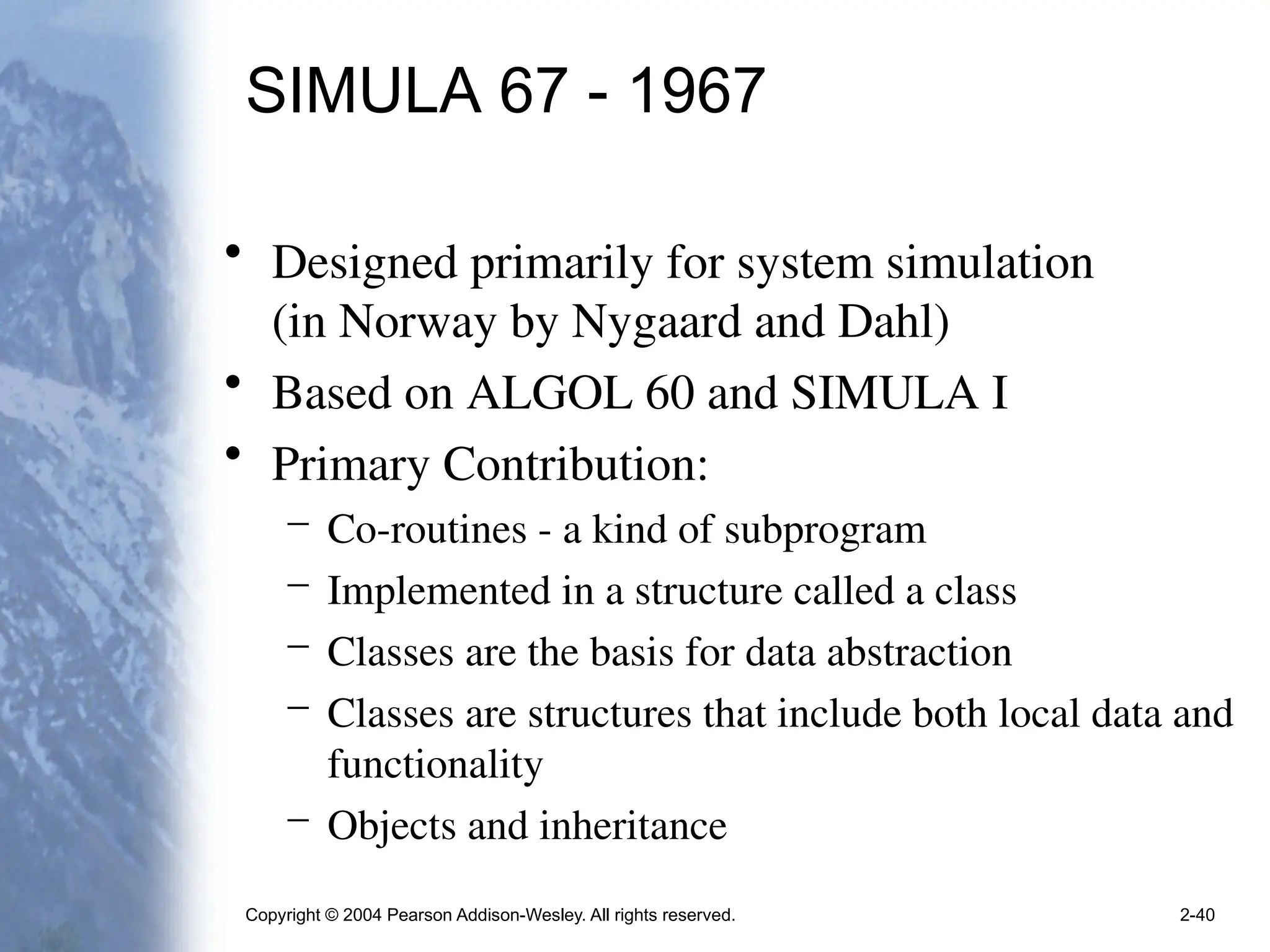 Copyright © 2004 Pearson Addison-Wesley. All rights reserved. 2-40
SIMULA 67 - 1967
• Designed primarily for system simulation
(in Norway by Nygaard and Dahl)
• Based on ALGOL 60 and SIMULA I
• Primary Contribution:
– Co-routines - a kind of subprogram
– Implemented in a structure called a class
– Classes are the basis for data abstraction
– Classes are structures that include both local data and
functionality
– Objects and inheritance
 