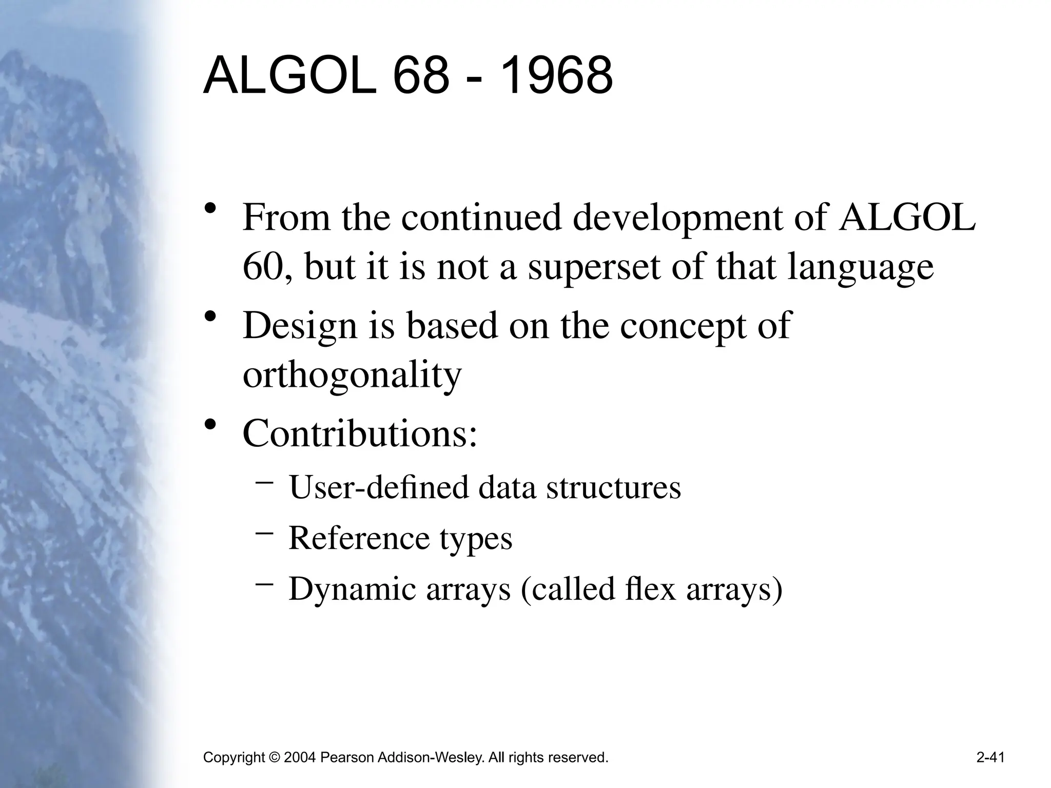 Copyright © 2004 Pearson Addison-Wesley. All rights reserved. 2-41
ALGOL 68 - 1968
• From the continued development of ALGOL
60, but it is not a superset of that language
• Design is based on the concept of
orthogonality
• Contributions:
– User-defined data structures
– Reference types
– Dynamic arrays (called flex arrays)
 