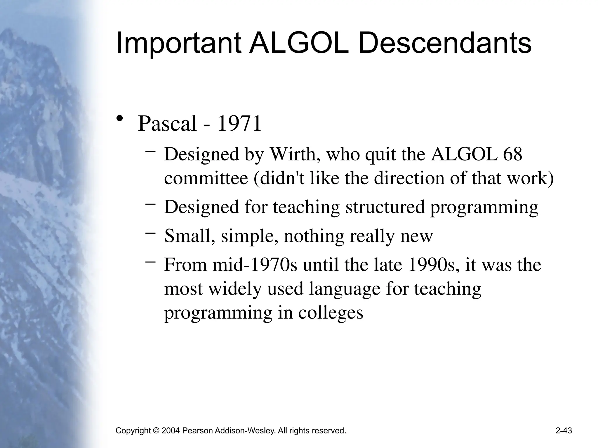 Copyright © 2004 Pearson Addison-Wesley. All rights reserved. 2-43
Important ALGOL Descendants
• Pascal - 1971
– Designed by Wirth, who quit the ALGOL 68
committee (didn't like the direction of that work)
– Designed for teaching structured programming
– Small, simple, nothing really new
– From mid-1970s until the late 1990s, it was the
most widely used language for teaching
programming in colleges
 