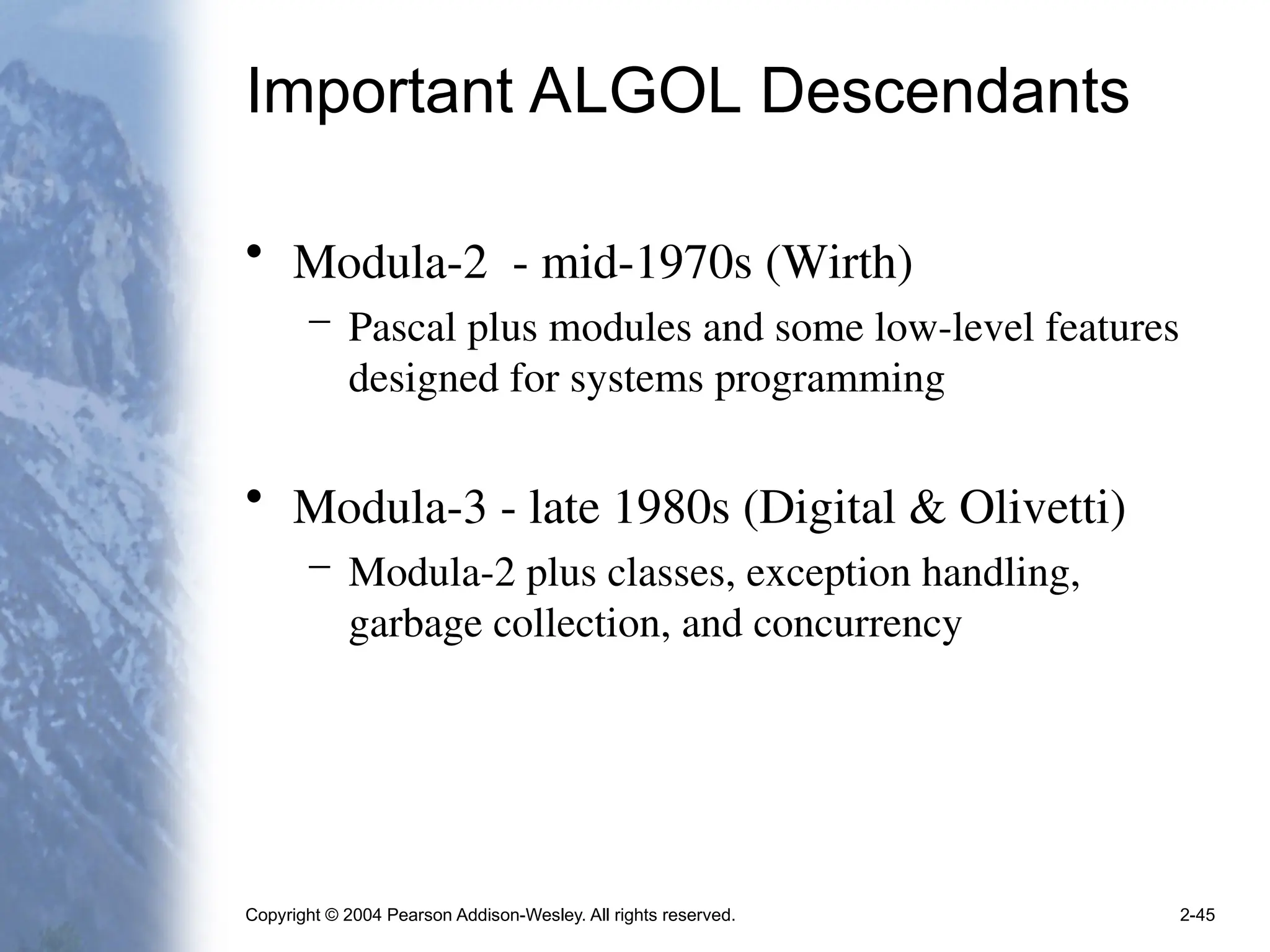 Copyright © 2004 Pearson Addison-Wesley. All rights reserved. 2-45
Important ALGOL Descendants
• Modula-2 - mid-1970s (Wirth)
– Pascal plus modules and some low-level features
designed for systems programming
• Modula-3 - late 1980s (Digital & Olivetti)
– Modula-2 plus classes, exception handling,
garbage collection, and concurrency
 
