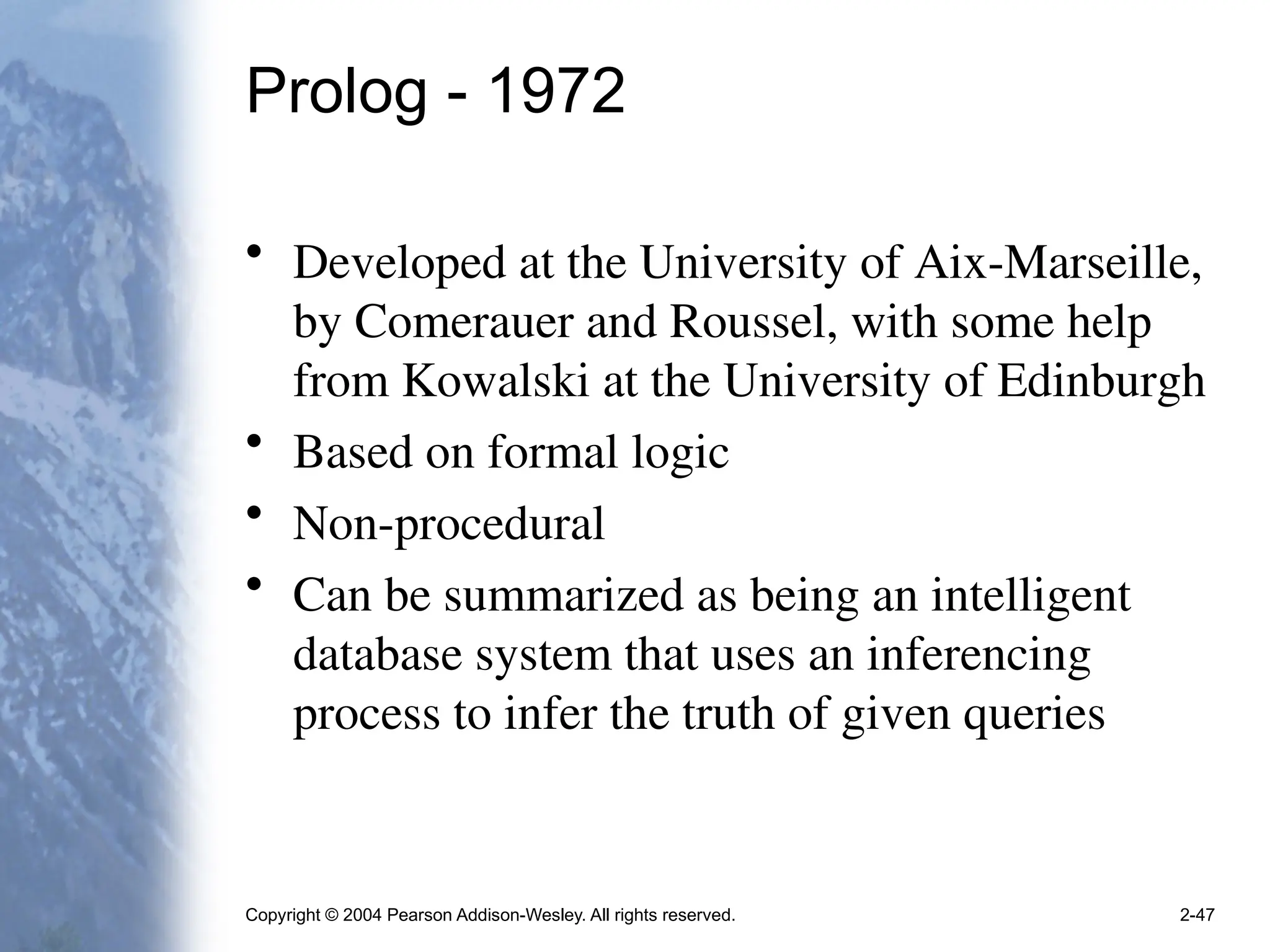 Copyright © 2004 Pearson Addison-Wesley. All rights reserved. 2-47
Prolog - 1972
• Developed at the University of Aix-Marseille,
by Comerauer and Roussel, with some help
from Kowalski at the University of Edinburgh
• Based on formal logic
• Non-procedural
• Can be summarized as being an intelligent
database system that uses an inferencing
process to infer the truth of given queries
 
