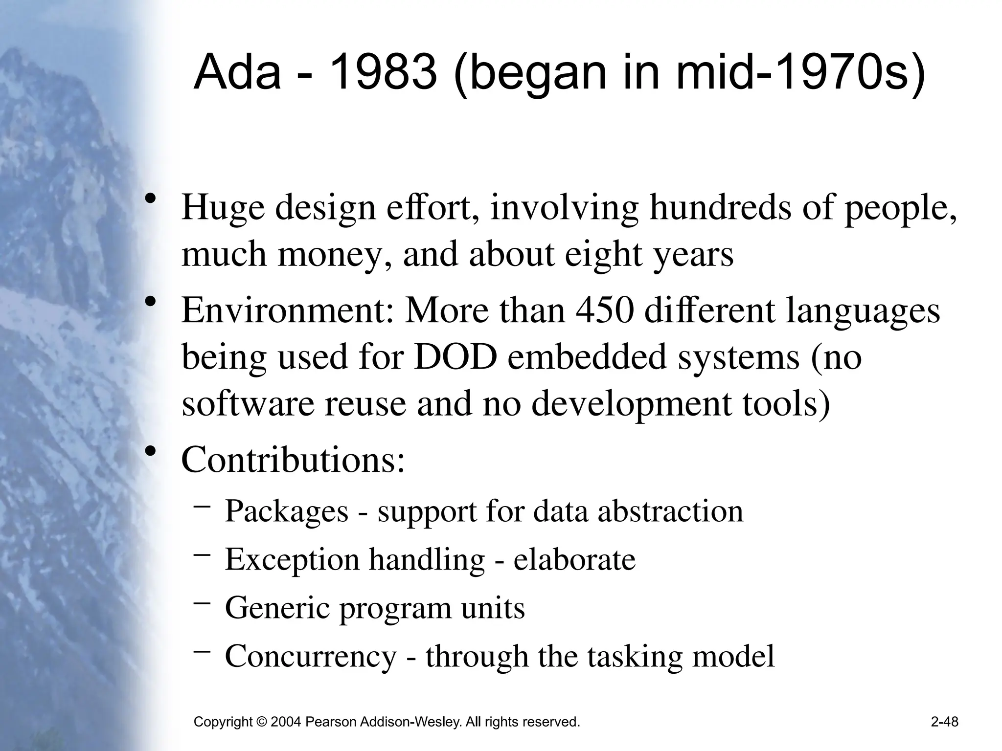 Copyright © 2004 Pearson Addison-Wesley. All rights reserved. 2-48
Ada - 1983 (began in mid-1970s)
• Huge design effort, involving hundreds of people,
much money, and about eight years
• Environment: More than 450 different languages
being used for DOD embedded systems (no
software reuse and no development tools)
• Contributions:
– Packages - support for data abstraction
– Exception handling - elaborate
– Generic program units
– Concurrency - through the tasking model
 