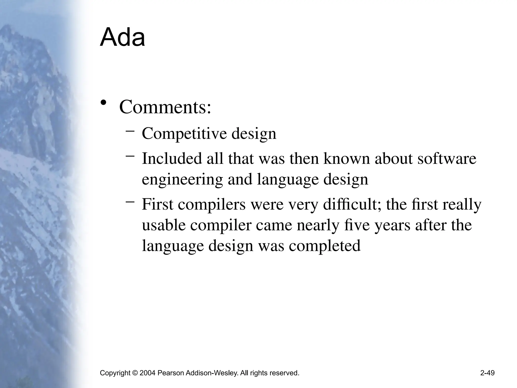 Copyright © 2004 Pearson Addison-Wesley. All rights reserved. 2-49
Ada
• Comments:
– Competitive design
– Included all that was then known about software
engineering and language design
– First compilers were very difficult; the first really
usable compiler came nearly five years after the
language design was completed
 