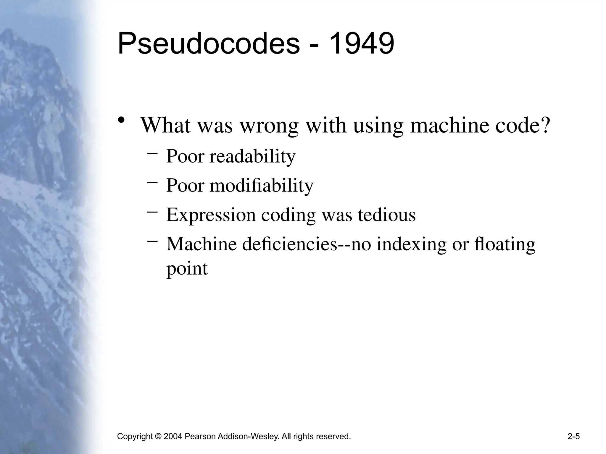 Copyright © 2004 Pearson Addison-Wesley. All rights reserved. 2-5
Pseudocodes - 1949
• What was wrong with using machine code?
– Poor readability
– Poor modifiability
– Expression coding was tedious
– Machine deficiencies--no indexing or floating
point
 