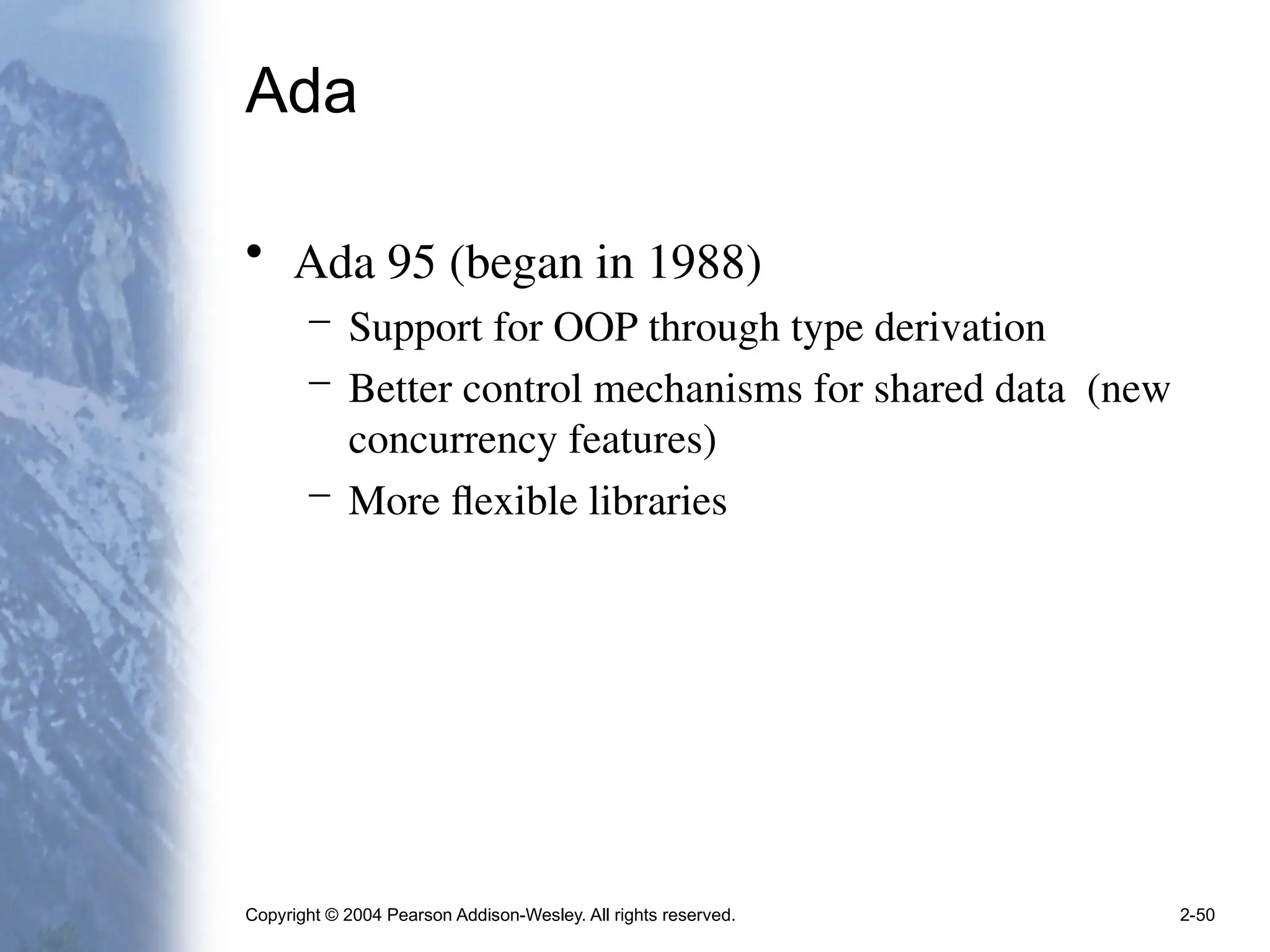 Copyright © 2004 Pearson Addison-Wesley. All rights reserved. 2-50
Ada
• Ada 95 (began in 1988)
– Support for OOP through type derivation
– Better control mechanisms for shared data (new
concurrency features)
– More flexible libraries
 