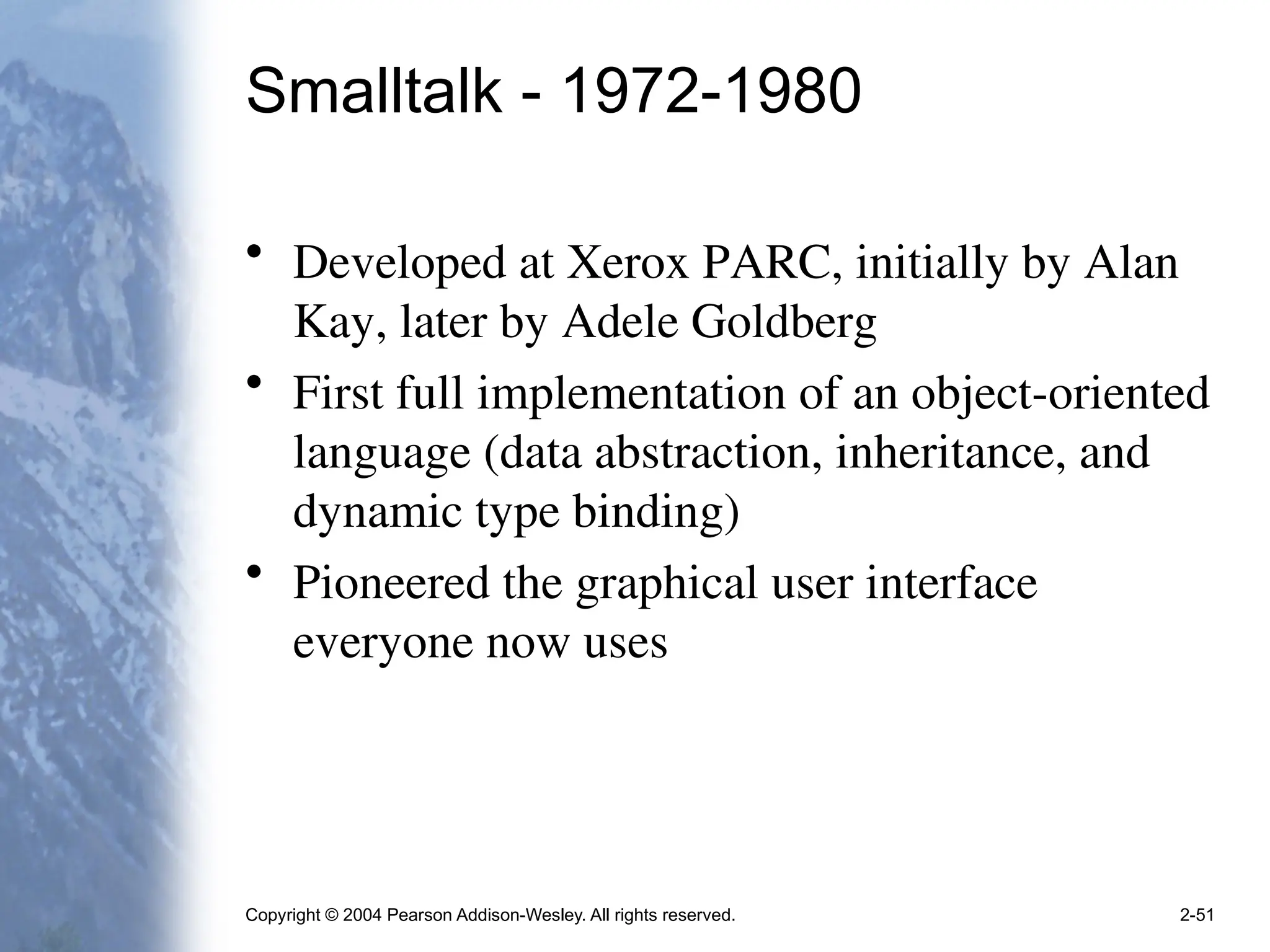 Copyright © 2004 Pearson Addison-Wesley. All rights reserved. 2-51
Smalltalk - 1972-1980
• Developed at Xerox PARC, initially by Alan
Kay, later by Adele Goldberg
• First full implementation of an object-oriented
language (data abstraction, inheritance, and
dynamic type binding)
• Pioneered the graphical user interface
everyone now uses
 
