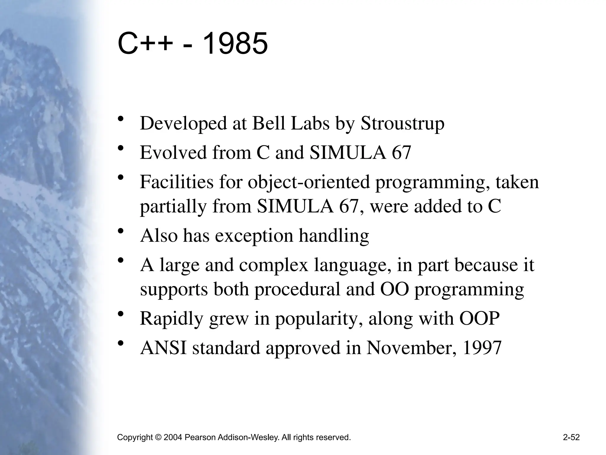 Copyright © 2004 Pearson Addison-Wesley. All rights reserved. 2-52
C++ - 1985
• Developed at Bell Labs by Stroustrup
• Evolved from C and SIMULA 67
• Facilities for object-oriented programming, taken
partially from SIMULA 67, were added to C
• Also has exception handling
• A large and complex language, in part because it
supports both procedural and OO programming
• Rapidly grew in popularity, along with OOP
• ANSI standard approved in November, 1997
 