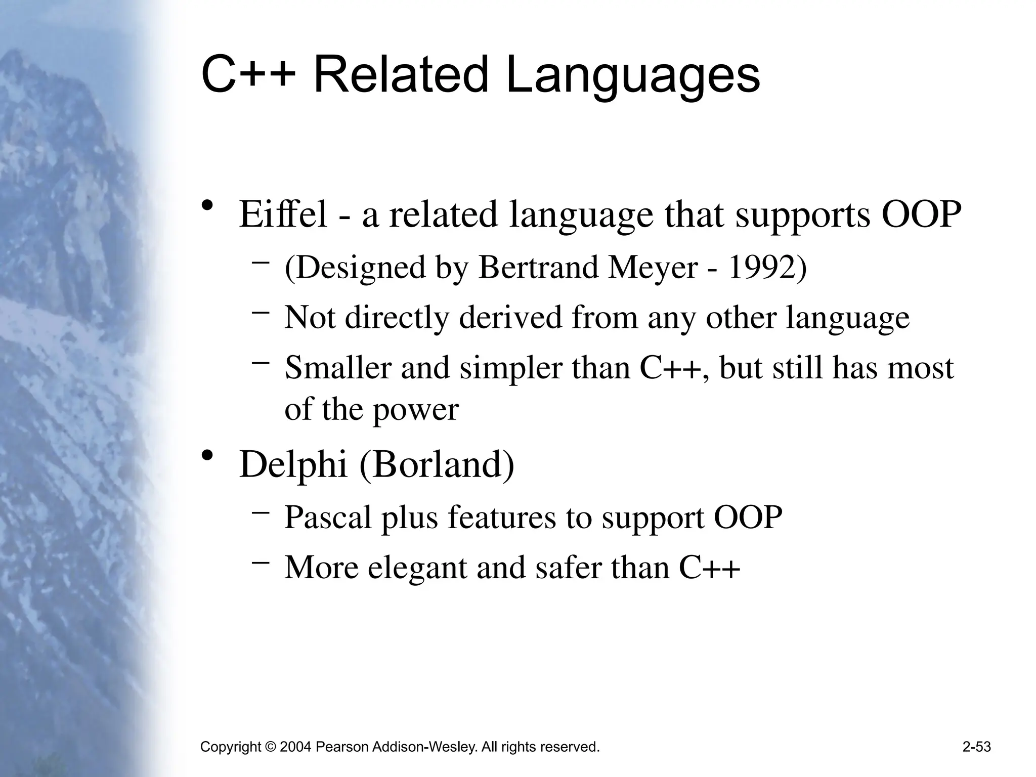 Copyright © 2004 Pearson Addison-Wesley. All rights reserved. 2-53
C++ Related Languages
• Eiffel - a related language that supports OOP
– (Designed by Bertrand Meyer - 1992)
– Not directly derived from any other language
– Smaller and simpler than C++, but still has most
of the power
• Delphi (Borland)
– Pascal plus features to support OOP
– More elegant and safer than C++
 