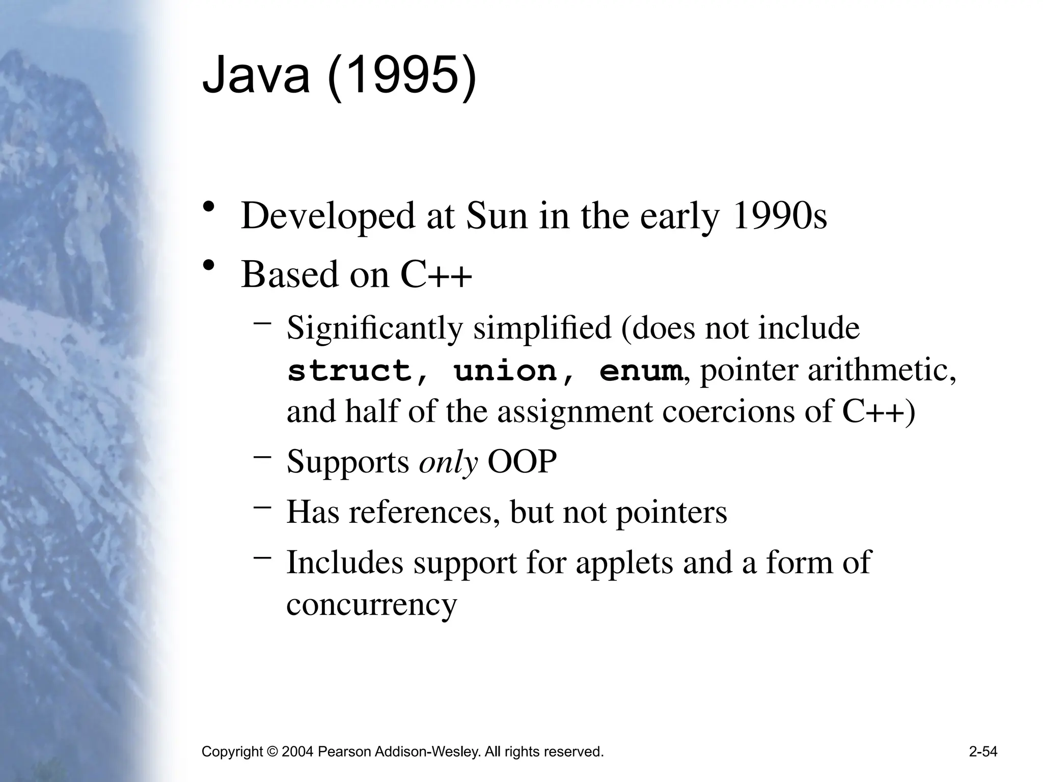 Copyright © 2004 Pearson Addison-Wesley. All rights reserved. 2-54
Java (1995)
• Developed at Sun in the early 1990s
• Based on C++
– Significantly simplified (does not include
struct, union, enum, pointer arithmetic,
and half of the assignment coercions of C++)
– Supports only OOP
– Has references, but not pointers
– Includes support for applets and a form of
concurrency
 